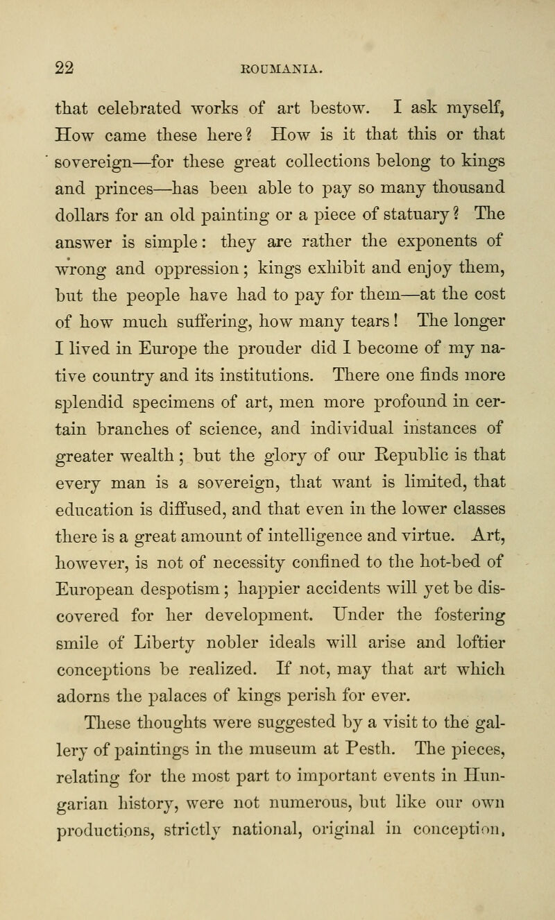 that celebrated works of art bestow. I ask myself, How came these here? How is it that this or that sovereign—for these great collections belong to kings and princes—has been able to pay so many thousand dollars for an old painting or a piece of statuary ? Tlie answer is simple: they are rather the exponents of wrong and oppression; kings exhibit and enjoy them, but the people have had to pay for them—at the cost of how much suffering, how many tears ! The longer I lived in Europe the prouder did 1 become of my na- tive country and its institutions. There one finds more splendid specimens of art, men more profound in cer- tain branches of science, and individual instances of greater wealth; but the glory of our Eepublic is that every man is a sovereign, that want is limited, that education is diffused, and that even in the lower classes there is a great amount of intelligence and virtue. Art, however, is not of necessity confined to the hot-bed of European despotism ; happier accidents will yet be dis- covered for her development. Under the fostering smile of Liberty nobler ideals will arise and loftier conceptions be realized. If not, may that art which adorns the palaces of kings perish for ever. Tliese thoughts were suggested by a visit to the gal- lery of paintings in the museum at Pesth. The pieces, relating for the most part to important events in Hun- garian history, were not numerous, but like our own productions, strictly national, original in conception,