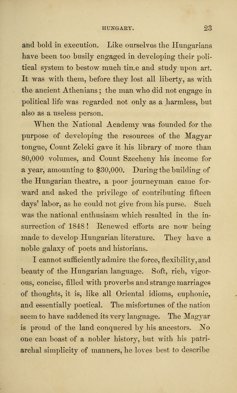 and bold in execution. Like ourselves the Hungarians have been too busily engaged in developing their poli- tical system to bestow much tin.e and study upon art. It was with them, before they lost all liberty, as with the ancient Athenians; the man who did not engage in political life was regarded not only as a harmless, but also as a useless person. When the ^N'ational Academy was founded for the purpose of developing the resources of the Magyar tongue. Count Zeleki gave it his library of more than 80,000 volumes, and Count Szecheny his income for a year, amounting to $30,000. During the building of the Hungarian theatre, a poor journeyman came for- ward and asked the privilege of contributing fifteen days' labor, as he could not give from his purse. Such was the national enthusiasm which resulted in the in- surrection of 1848 ! Eenewed efforts are now being made to develop Hungarian literature. They have a noble galaxy of poets and historians. I cannot sufficiently admire the force, flexibility, and beauty of the Hungarian language. Soft, rich, vigor- ous, concise, filled with proverbs and strange marriages of thoughts, it is, like all Oriental idioms, euphonic, and essentially poetical. The misfortunes of the nation seem to have saddened its very language. The Magyar is proud of the land conquered by his ancestors. No one can boast of a nobler history, but with his patri- archal simplicity of manners, he loves best to describe