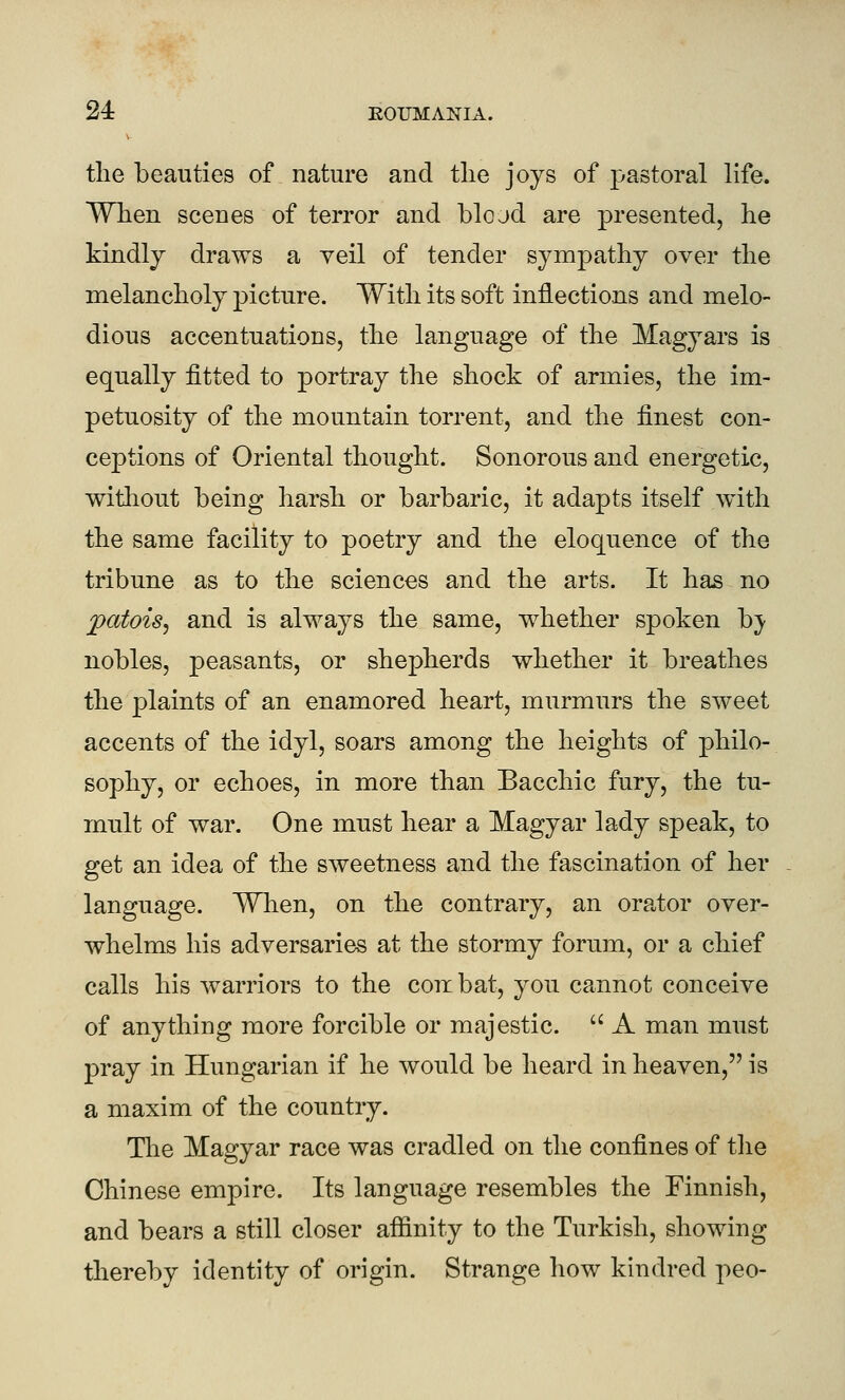 V tlie beauties of nature and the joys of pastoral life. When scenes of terror and blojd are presented, he kindlj draws a veil of tender sympathy over the melancholy picture. With its soft inflections and melo- dious accentuations, the language of the Magyars is equally fitted to portray the shock of armies, the im- petuosity of the mountain torrent, and the finest con- ceptions of Oriental thought. Sonorous and energetic, witliout being harsh or barbaric, it adapts itself with the same facility to poetry and the eloquence of the tribune as to the sciences and the arts. It has no patois^ and is always the same, whether spoken bj' nobles, peasants, or shepherds whether it breathes the plaints of an enamored heart, murmurs the sweet accents of the idyl, soars among the heights of philo- sophy, or echoes, in more than Bacchic fury, the tu- mult of war. One must hear a Magyar lady speak, to get an idea of the sweetness and the fascination of her language. When, on the contrary, an orator over- whelms his adversaries at the stormy forum, or a chief calls his warriors to the corr bat, you cannot conceive of anything more forcible or majestic.  A man must pray in Hungarian if he would be heard in heaven, is a maxim of the country. Tlie Magyar race was cradled on the confines of the Chinese empire. Its language resembles the Finnish, and bears a still closer affinity to the Turkish, showing thereby identity of origin. Strange how kindred peo-