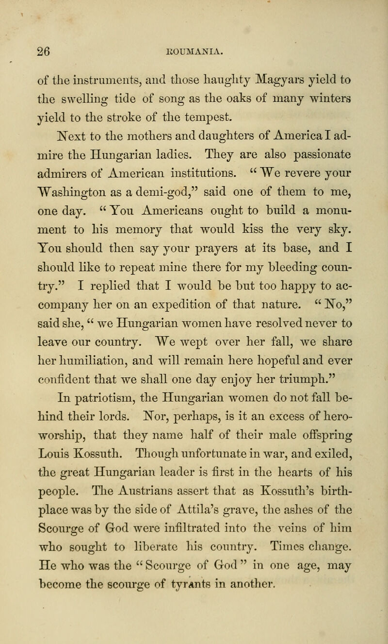 of the instruments, and those haughty Magyars yield to the swelling tide of song as the oaks of many winters yield to the stroke of the tempest. 'Next to the mothers and daughters of America I ad- mire the Hungarian ladies. They are also passionate admirers of American institutions.  We revere your Washington as a demi-god, said one of them to me, one day.  You Americans ought to build a monu- ment to his memory that would kiss the very sky. You should then say your prayers at its base, and I should like to repeat mine there for my bleeding coun- try. I replied that I would be but too happy to ac- company her on an expedition of that nature.  ]^o, said she,  we Hungarian women have resolved never to leave our country. We wept over her fall, we share her humiliation, and will remain here hopeful and ever confident that we shall one day enjoy her triumph. In patriotism, the Hungarian women do not fall be- hind their lords. IlTor, perhaps, is it an excess of hero- worship, that they name half of their male offspring Louis Kossuth. Though unfortunate in war, and exiled, the great Hungarian leader is first in the hearts of his people. Tlie Austrians assert that as Kossuth's birth- place was by the side of Attila's grave, the ashes of the Scourge of God were infiltrated into the veins of him who sought to liberate his country. Times change. He who was the  Scourge of God  in one age, may become the scourge of tyrants in another.