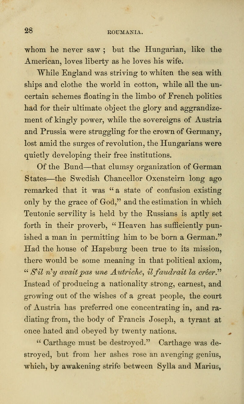 whom he never saw ; but the Hungarian, like the American, loves liberty as he loves his wife. While England was striving to whiten the sea with ships and clothe the world in cotton, while all the un- certain schemes floating in the limbo of French politics had for their ultimate object the glory and aggrandize- ment of kingly power, while the sovereigns of Austria and Prussia were struggling for the crown of Germany, lost amid the surges of revolution, the Hungarians were quietly developing their free institutions. Of the Bund—that clumsy organization of German States—^the Swedish Chancellor Oxensteirn long ago remarked that it was  a state of confusion existing only by the grace of God, and the estimation in which Teutonic servility is held by the Russians is aptly set forth in their proverb,  Heaven has sufficiently pun- ished a man in permitting him to be born a German. Had the house of Hapsburg been true to its mission, there would be some meaning in that political axiom,  S^il n^y avaitpas une Autriche^ ilfaudrait la creevP Instead of producing a nationality strong, earnest, and growing out of the wishes of a great people, the court of Austria has preferred one concentrating in, and ra- diating from, the body of Francis Joseph, a tyrant at once hated and obeyed by twenty nations.  Carthage must be destroyed. Carthage was de- stroyed, but from her ashes rose an avenging genius, which, by awakening strife between Sylla and Marius,