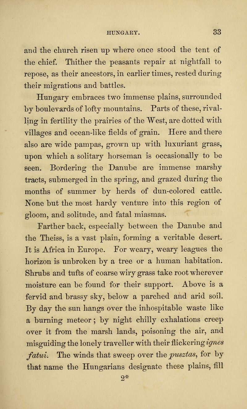 and the cliiircli risen up where once stood tlie tent of the chief. Thither the peasants repair at nightfall to repose, as their ancestors, in earlier times, rested during their migrations and battles. Hungary embraces two immense plains, surrounded by boulevards of lofty mountains. Parts of these, rival- ling in fertility the prairies of the West, are dotted with villages and ocean-like fields of grain. Here and there also are wide pampas, grown up with luxuriant grass, upon which a solitary horseman is occasionally to be seen. Bordering the Danube are immense marshy tracts, submerged in the spring, and grazed during the months of summer by herds of dun-colored cattle. None but the most hardy venture into this region of gloom, and solitude, and fatal miasmas. Farther back, especially between the Danube and the Theiss, is a vast plain, forming a veritable desert. It is Africa in Europe. For weary, weary leagues the horizon is unbroken by a tree or a human habitation. Shrubs and tufts of coarse wiry grass take root wherever moisture can be found for their support. Above is a fervid and brassy sky, below a parched and arid soil. By day the sun hangs over the inhospitable waste like a burning meteor; by night chilly exhalations creep over it from the marsh lands, poisoning the air, and misguiding the lonely traveller with their flickering ignes fatui. The winds that sweep over the fusztas^ for by that name the Hungarians designate these plains, fill