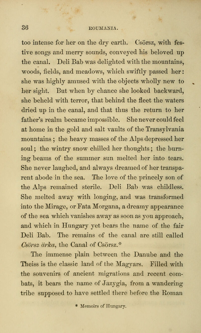 too intense for lier on the dry earth. Csorsz, with fes- tive songs and meny sounds, conveyed his beloved up the canal. Deli Bab was delighted with the mountains, woods, fields, and meadows, which swiftly passed her: she was highly amused with the objects wholly new to her siglit. But when by chance she looked backward, she beheld with terror, that behind the fleet the waters dried up in the canal, and that thus the return to her father's realm became impossible. She never could feel at home in the gold and salt vaults of the Transylvania mountains ; the heavy masses of the Alps depressed her soul; the wintry snow chilled her thoughts; the burn- ing beams of the summer sun melted her into tears. She never laughed, and always dreamed of her transpa- rent abode in the sea. The love of the princely son of the Alps remained sterile. Deli Bab was childless. She melted away with longing, and was transformed into the Mirage, or Fata Morgana, a dreamy appearance of the sea which vanishes away as soon as you approach, and which in Hungary yet bears the name of the fair Deli Bab. The remains of the canal are still called Csorsz drlca^ the Canal of Csorsz.- The immense plain between the Danube and the Theiss is the classic land of the Magyars. Filled with the souvenirs of ancient migrations and recent com- bats, it bears the name of Jazygia, from a wandering tribe supposed to have settled there before the Roman * Memoirs of ITungarj,