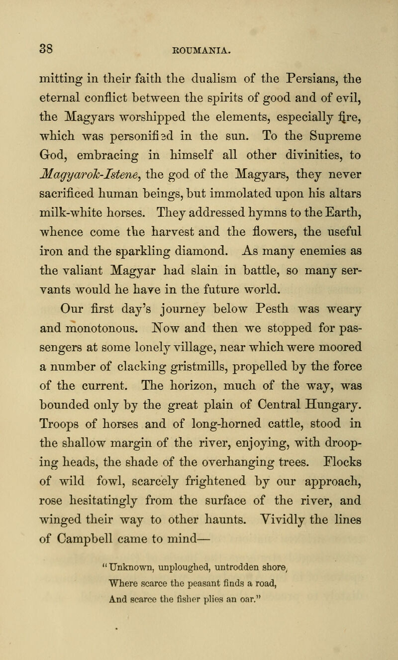 mitting in tlieir faith the dualism of the Persians, the eternal conflict between the spirits of good and of evil, the Magyars worshipped the elements, especially ijre, which was personifiad in the sun. To the Supreme God, embracing in himself all other divinities, to Magyarolc-Istene^ the god of the Magyars, they never sacrificed human beings, but immolated upon his altars milk-white horses. They addressed hymns to the Earth, whence come the harvest and the flowers, the useful iron and the sparkling diamond. As many enemies as the valiant Magyar had slain in battle, so many ser- vants would he have in the future world. Our first day's journey below Pesth was weary and monotonous. ]^ow and then we stopped for pas- sengers at some lonely village, near which were moored a number of clacking gristmills, propelled by the force of the current. The horizon, much of the way, was bounded only by the great plain of Central Hungary. Troops of horses and of long-horned cattle, stood in the shallow margin of the river, enjoying, with droop- ing heads, the shade of the overhanging trees. Flocks of wild fowl, scarcely frightened by our approach, rose hesitatingly from the surface of the river, and winged their way to other haunts. Yividly the lines of Campbell came to mind— Unknown, unploughed, untrodden shore^ Where scarce the peasant finds a road, And scarce the fisher plies an oar.