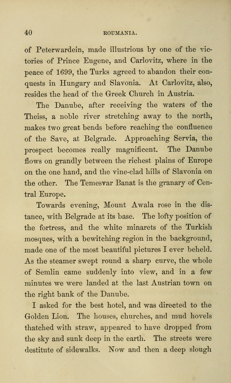 of Peterwardein, made illustrious by one of the vic- tories of Prince Eugene, and Carlovitz, where in the peace of 1699, the Turks agreed to abandon their con- quests in Hungary and Slavonia. At Carlovitz, also, resides the head of the Greek Church in Austria. The Danube, after receiving the waters of the Theiss, a noble river stretching away to the north, makes two great bends before reaching the confluence of the Save, at Belgrade. Approaching Servia, the prospect becomes really magnificent. The Danube flows on grandly between the richest plains of Europe on the one hand, and the vine-clad hills of Slavonia on the other. The Temesvar Banat is the granary of Cen- tral Europe. Towards evening. Mount Awala rose in the dis- tance, with Belgrade at its base. The lofty position of the fortress, and the white minarets of the Turkish mosques, with a bewitching region in the background, made one of the most beautiful pictures I ever beheld. As the steamer swept round a sharp curve, the whole of Semlin came suddenly into view, and in a few minutes we were landed at the last Austrian town on the right bank of the Danube. I asked for the best hotel, and was directed to the Golden Lion. The houses, churches, and mud hovels thatched with straw, appeared to have dropped from the sky and sunk deep in the earth. The streets were destitute of sidewalks. Now and then a deep slough