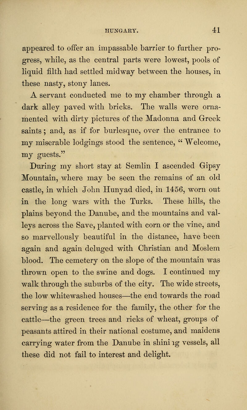 appeared to offer an impassable barrier to further pro- gress, while, as the central parts were lowest, pools of liquid filth had settled midway between the houses, in these nasty, stony lanes. A servant conducted me to my chamber through a dark alley paved with bricks. The walls were orna- mented with dirty pictures of the Madonna and Greek saints; and, as if for burlesque, over the entrance to my miserable lodgings stood the sentence,  Welcome, my guests. During my short stay at Semlin I ascended Gipsy Mountain, where may be seen the remains of an old castle, in which John Hunyad died, in 1456, worn out in the long wars with the Turks. These hills, the plains beyond the Danube, and the mountains and val- leys across the Save, planted with corn or the vine, and so marvellously beautiful in the distance, have been again and again deluged with Christian and Moslem blood. The cemetery on the slope of the mountain was thrown open to the swine and dogs. I continued my walk through the suburbs of the city. The wide streets, the low whitewashed houses—the end towards the road serving as a residence for the family, the other for the cattle—the green trees and ricks of wheat, groups of peasants attired in their national costume, and maidens carrying water from the Danube in shini ig vessels, all these did not fail to interest and delight.