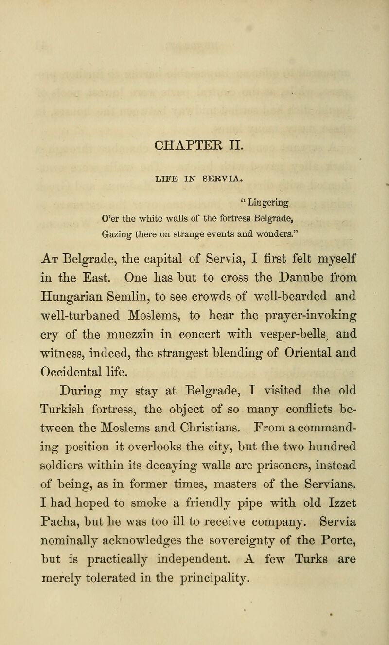 LIFE IN SEKVIA. Lingering O'er the white walls of the fortress Belgrade, Grazing there on strange events and wonders. At Belgrade, the capital of Servia, I first felt myself in the East. One has but to cross the Damibe from Hungarian Semlin, to see crowds of well-bearded and well-turbaned Moslems, to hear the prayer-invoking cry of the muezzin in concert with vesper-bells, and witness, indeed, the strangest blending of Oriental and Occidental life. During my stay at Belgrade, I visited the old Turkish fortress, the object of so many conflicts be- tween the Moslems and Christians. From a command- ing position it overlooks the city, but the two hundred soldiers within its decaying walls are prisoners, instead of being, as in former times, masters of the Servians. I had hoped to smoke a friendly pipe with old Izzet Pacha, but he was too ill to receive company. Servia nominally acknowledges the sovereignty of the Porte, but is practically independent. A few Turks are merely tolerated in the principality.