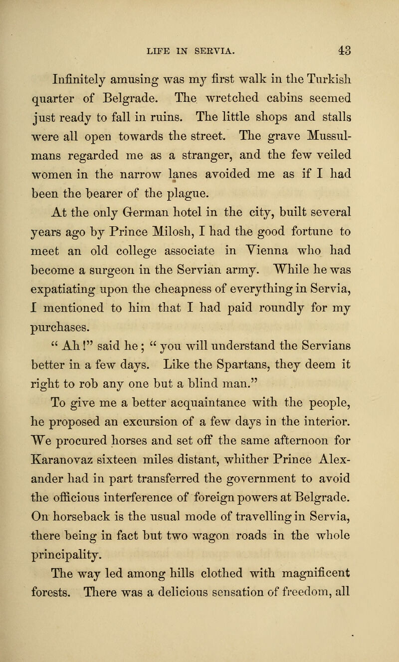 Infinitely amusing was m}^ first walk in the Turkish quarter of Belgrade. The wretched cabins seemed just ready to fall in ruins. The little shops and stalls were all open towards the street. The grave Mussul- mans regarded me as a stranger, and the few veiled women in the narrow lanes avoided me as if I had been the bearer of the plague. At the only German hotel in the city, built several years ago by Prince Milosh, I had the good fortune to meet an old college associate in Yienna who had become a surgeon in the Servian army. While he was expatiating upon the cheapness of everything in Servia, I mentioned to him that I had paid roundly for my purchases.  Ah! said he ;  you will understand the Servians better in a few days. Like the Spartans, they deem it right to rob any one but a blind man. To give me a better acquaintance with the people, he proposed an excursion of a few days in the interior. We procured horses and set off the same afternoon for Karanovaz sixteen miles distant, whither Prince Alex- ander had in part transferred the government to avoid the ofiicious interference of foreign powers at Belgrade. On horseback is the usual mode of travelling in Servia, there being in fact but two wagon roads in the whole principality. The way led among hills clothed with magnificent forests. There was a delicious sensation of freedom, all
