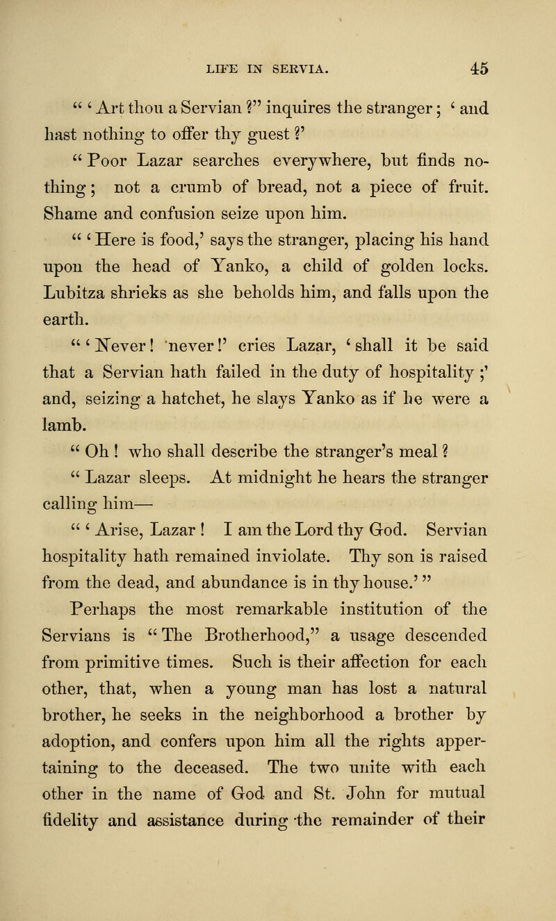  ' Art thou a Servian ? inquires the stranger; ' and hast nothing to offer thy guest V  Poor Lazar searches everywhere, but finds no- thing ; not a crumb of bread, not a piece of fruit. Shame and confusion seize upon him.  ' Here is food,' says the stranger, placing his hand upon the head of Yanko, a child of golden locks. Lubitza shrieks as she beholds him, and falls upon the earth.  ' ]^ever! never!' cries Lazar, ' shall it be said that a Servian hath failed in the duty of hospitality ;' and, seizing a hatchet, he slays Yanko as if he were a lamb.  Oh ! who shall describe the stranger's meal ?  Lazar sleeps. At midnight he hears the stranger calling him—  ' Arise, Lazar ! I am the Lord thy God. Servian hospitality hath remained inviolate. Thy son is raised from the dead, and abundance is in thy house.'  Perhaps the most remarkable institution of the Servians is  The Brotherhood, a usage descended from primitive times. Such is their affection for each other, that, when a young man has lost a natural brother, he seeks in the neighborhood a brother by adoption, and confers upon him all the rights apper- taining to the deceased. The two unite witli each other in the name of God and St. John for mutual fidelity and assistance during the remainder of their