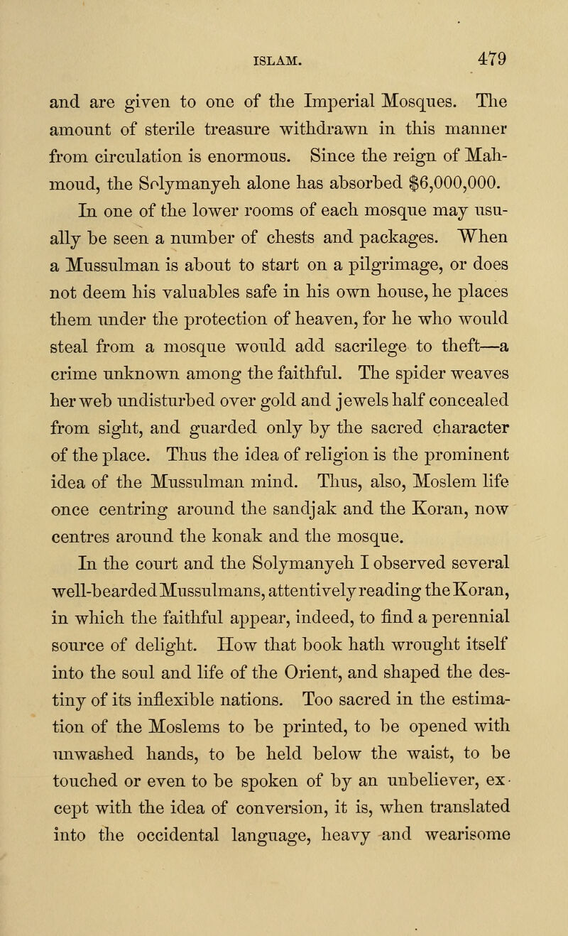 and are given to one of the Imperial Mosques. The amount of sterile treasure withdrawn in this manner from circulation is enormous. Since the reign of Mah- moud, the Solymanyeh alone has absorbed $6,000,000. In one of the lower rooms of each mosque may usu- ally be seen a number of chests and packages. When a Mussulman is about to start on a pilgrimage, or does not deem his valuables safe in his own house, he places them under the protection of heaven, for he who would steal from a mosque would add sacrilege to theft—a crime unknown among the faithful. The spider weaves her web undisturbed over gold and jewels half concealed from sight, and guarded only by the sacred character of the place. Thus the idea of religion is the prominent idea of the Mussulman mind. Thus, also, Moslem life once centring around the sandjak and the Koran, now centres around the konak and the mosque. In the court and the Solymanyeh I observed several well-bearded Mussulmans, attentively reading the Koran, in which the faithful appear, indeed, to find a perennial source of delight. How that book hath wrought itself into the soul and life of the Orient, and shaped the des- tiny of its inflexible nations. Too sacred in the estima- tion of the Moslems to be printed, to be opened with unwashed hands, to be held below the waist, to be touched or even to be spoken of by an unbeliever, ex- cept with the idea of conversion, it is, when translated into the occidental language, heavy and wearisome