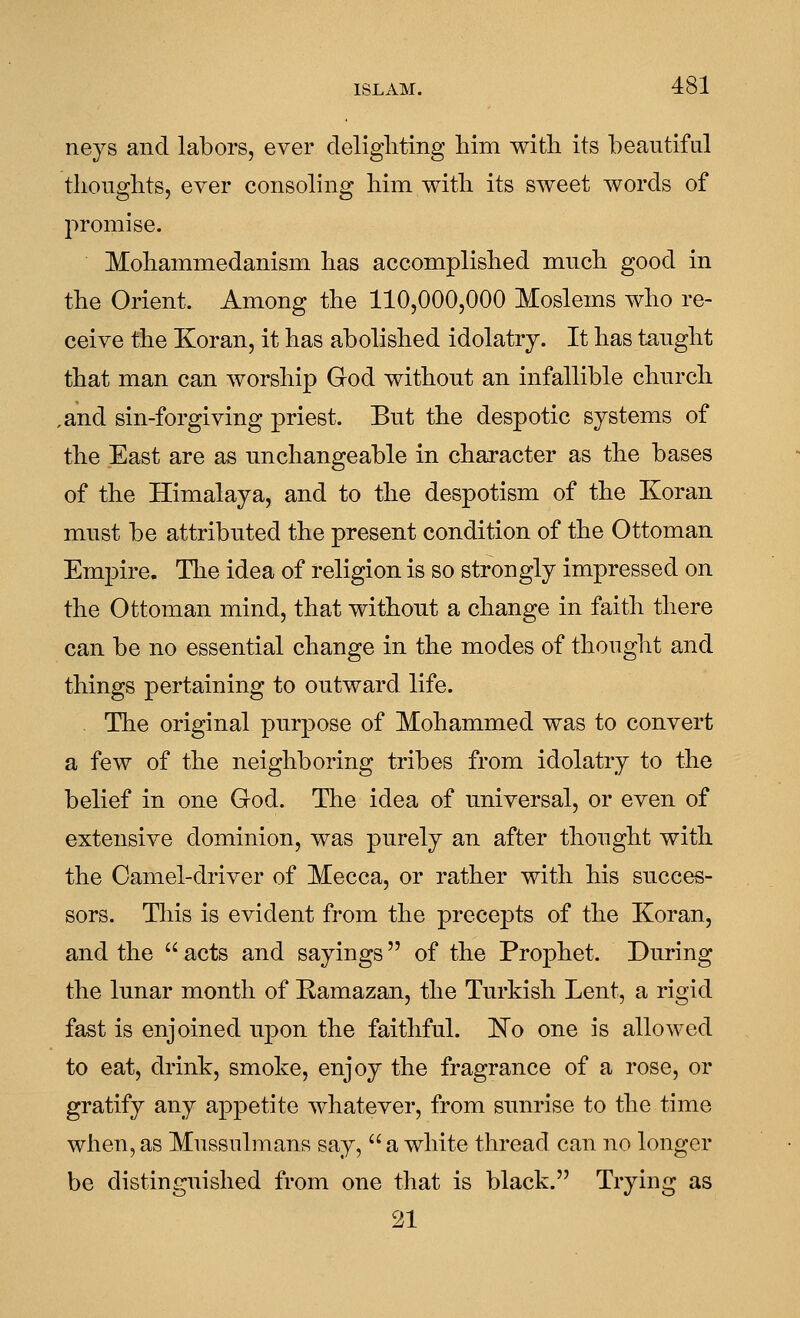 neys and labors, ever cleligliting him with its beautiful thoughts, ever consoling him with its sweet words of promise. Mohammedanism has accomplished much good in the Orient. Among the 110,000,000 Moslems who re- ceive the Koran, it has abolished idolatry. It has taught that man can worship God without an infallible church ,and sin-forgiving priest. But the despotic systems of the East are as unchangeable in character as the bases of the Himalaya, and to the despotism of the Koran must be attributed the present condition of the Ottoman Empire. Tlie idea of religion is so strongly impressed on the Ottoman mind, that without a change in faith there can be no essential change in the modes of thought and things pertaining to outward life. The original purpose of Mohammed was to convert a few of the neighboring tribes from idolatry to the belief in one God. The idea of u.niversal, or even of extensive dominion, was purely an after thought with the Camel-driver of Mecca, or rather with his succes- sors. This is evident from the precepts of the Koran, and the  acts and sayings of the Prophet. During the lunar month of Ramazan, the Turkish Lent, a rigid fast is enjoined upon the faithful. 'No one is allowed to eat, drink, smoke, enjoy the fragrance of a rose, or gratify any appetite whatever, from sunrise to the time when,as Mussulmans say, a white thread can no longer be distinguished from one that is black. Trying as 21