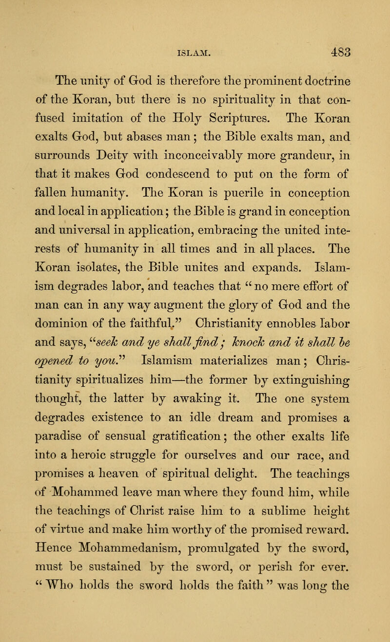 The unity of God is therefore the j)rominent doctrine of the Koran, bnt tliere is no spirituality in that con- fused imitation of the Holy Scriptures. The Koran exalts God, but abases man; the Bible exalts man, and surrounds Deity with inconceivably more grandeur, in that it makes God condescend to put on the form of fallen humanity. Tlie Koran is puerile in conception and local in application; the Bible is grand in conception and universal in application, embracing the united inte- rests of humanity in all times and in all places. The Koran isolates, the Bible unites and expands. Islam- ism degrades labor, and teaches that  no mere effort of man can in any way augment the glory of God and the dominion of the faithful. Christianity ennobles labor and says, ^''seek and ye shall find j Tcnock and it shall he opened to you^ Islamism materializes man; Chris- tianity spiritualizes him—the former by extinguishing thought, the latter by awaking it. The one system degrades existence to an idle dream and promises a paradise of sensual gratification; the other exalts life into a heroic struggle for ourselves and our race, and promises a heaven of spiritual delight. The teachings of Mohammed leave man where they found him, while the teachings of Christ raise him to a sublime height of virtue and make him worthy of the promised reward. Hence Mohammedanism, promulgated by the sword, must be sustained by the sword, or perish for ever. • Who holds the sword holds the faith  was long the