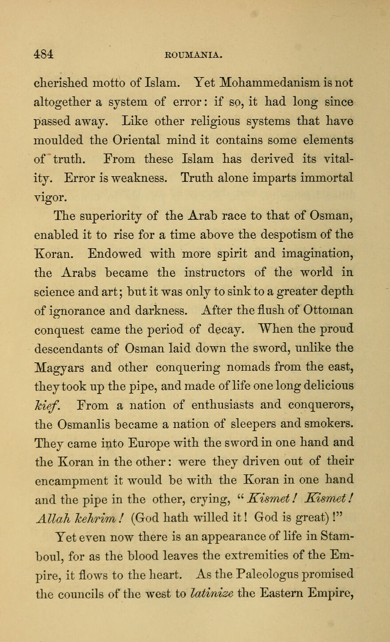 484: JROUMAlflA. cherished motto of Islam. Yet Mohammedanism is not altogether a system of error: if so, it had long since passed away. Like other religious systems that have moulded the Oriental mind it contains some elements of ^ truth. From these Islam has derived its vital- ity. Error is weakness. Truth alone imparts immortal vigor. The superiority of the Arab race to that of Osman, enabled it to rise for a time above the despotism of the Koran. Endowed with more spirit and imagination, the Arabs became the instructors of the world in science and art; but it was only to sink to a greater depth of ignorance and darkness. After the flush of Ottoman conquest came the period of decay. When the proud descendants of Osman laid down the sword, unlike the Magyars and other conquering nomads from the east, they took up the pipe, and made of life one long delicious Mef. From a nation of enthusiasts and conquerors, the Osmanlis became a nation of sleepers and smokers. They came into Europe with the sword in one hand and the Koran in the other: were they driven out of their encampment it would be with the Koran in one hand and the pipe in the other, crying,  Kismet! Kismet! Allah hehrim ! (God hath willed it! God is great)! Yet even now there is an appearance of life in Stam- boul, for as the blood leaves the extremities of the Em- pire, it flows to the heart. As the Paleologus promised the councils of the west to latinize the Eastern Empire,