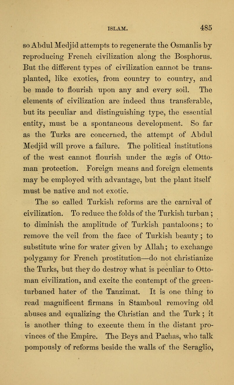 so Abdul Medjid attempts to regenerate the Osmanlis by reproducing French civilization along the Bosphorus. But the different types of civilization cannot be trans- planted, like exotics, from country to country, and be made to flourish upon any and every soil. The elements of civilization are indeed thus transferable, but its peculiar and distinguishing type, the essential entity, must be a spontaneous development. So far as the Turks are concerned, the attempt of Abdul Medjid will prove a failure. The political institutions of the west cannot flourish under the segis of Otto- man protection. Foreign means and foreign elements may be employed with advantage, but the plant itself must be native and not exotic. The so called Turkish reforms are the carnival of civilization. To reduce the folds of the Turkish turban; to diminish the amplitude of Turkish pantaloons; to remove the veil from the face of Turkish beauty; to substitute wine for water given by Allah; to exchange polygamy for French prostitution—do not christianize the Turks, but they do destroy what is peculiar to Otto- man civilization, and excite the contempt of the green- turbaned hater of the Tanzimat. It is one thing to read magnificent firmans in Stamboul removing old abuses and equalizing the Christian and the Turk; it is another thing to execute them in the distant pro- vinces of the Empire. The Beys and Pachas, who talk pompously of reforms beside the walls of the Seraglio,