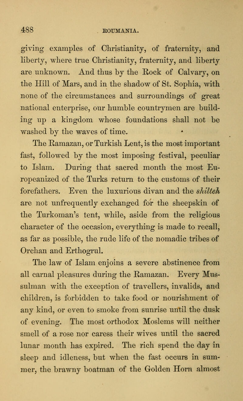 giving examples of Cliristianity, of fraternity, and liberty, where true Christianity, fraternity, and liberty are unknown. And thus by the Rock of Calvary, on the Hill of Mars, and in the shadow of St. Sophia, with none of the circumstances and surroundings of great national enterprise, our humble countrymen are build- ing up a kingdom whose foundations shall not be washed by the waves of time. The Ramazan, or Turkish Lent, is the most important fast, followed by the most imposing festival, peculiar to Islam. During that sacred month the most Eu- ropeanized of the Turks return to the customs of their forefathers. Even the luxurious divan and the shilteh are not unfrequently exchanged for the sheepskin of the Turkoman's tent, while, aside from the religious character of the occasion, everything is made to recall, as far as possible, the rude life of the nomadic tribes of Orchan and Erthogrul. The law of Islam enjoins a severe abstinence from all carnal pleasures during the Ramazan. Every Mus- sulman with the exception of travellers, invalids, and children, is forbidden to take food or nourishment of any kind, or even to smoke from sunrise until the dusk of evening:. The most orthodox Moslems will neither smell of a rose nor caress their wives until the sacred lunar month has expired. The rich spend the day in sleep and idleness, but when the fast occurs in sum- mer, the brawny boatman of the Golden Horn almost