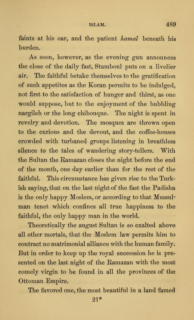 faints at liis oar, and the patient Jiamal beneath his burden. As soon, however, as the evening gun announces the close of the daily fast, Stamboul puts on a livelier air. Tlie faithful betake themselves to the gratification of such appetites as the Koran permits to be indulged, not first to the satisfaction of hunger and thirst, as one would suppose, but to the enjoyment of the bubbling nargileh or the long chibouque. The night is spent in revelry and devotion. The mosques are thrown open to the curious and the devout, and the coffee-houses crowded with turbaned groups listening in breathless silence to the tales of wandering story-tellers. With the Sultan the Ramazan closes the night before the end of the month, one day earlier than for the rest of the faithful. This circumstance has given rise to the Turk- ish saying, that on the last night of the fast the Padisha is the only happy Moslem, or according to that Mussul- man tenet which confines all true happiness to the faithful, the only happy man in the world. Theoretically the august Sultan is so exalted above all other mortals, that the Moslem law permits him to contract no matrimonial alliance with the human family. But in order to keep up the royal succession he is pre- sented on the last night of the Ramazan with the most comely virgin to be found in all the provinces of the Ottoman Empire. The favored one, the most beautiful in a land famed 21*