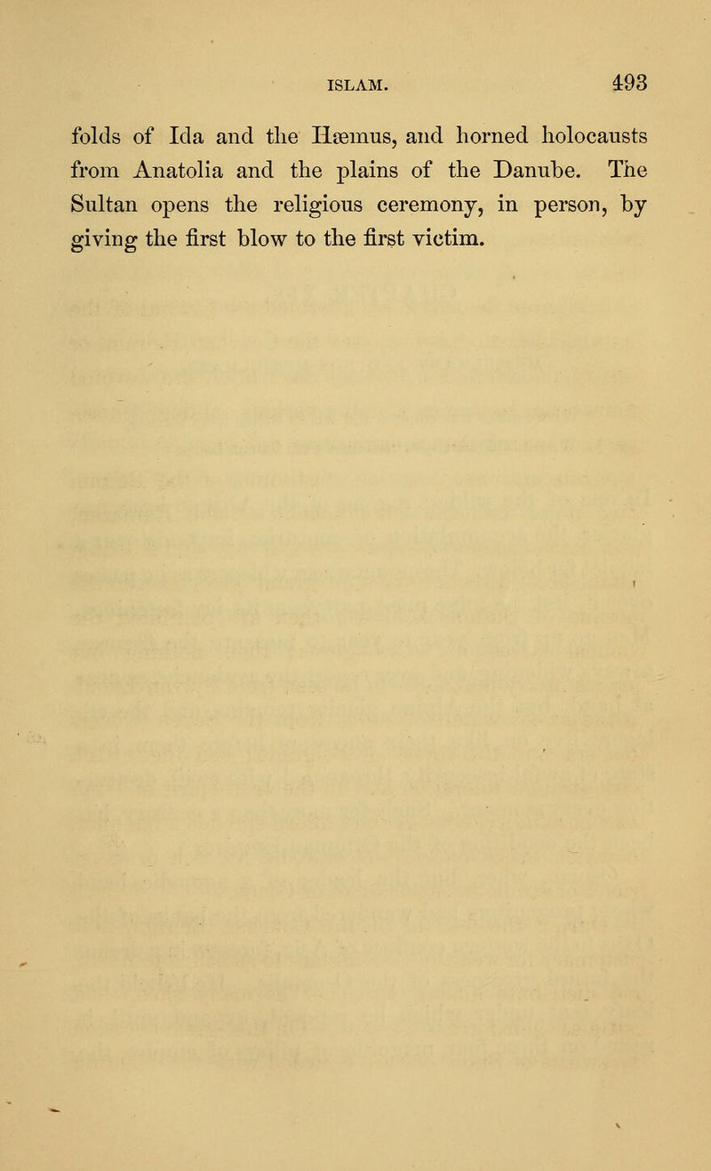ISLAM. 4:93 folds of Ida and tlie Hsemus, and horned holocausts from Anatolia and the plains of the Danube. The Sultan opens the religious ceremony, in person, by giving the first blow to the first victim.