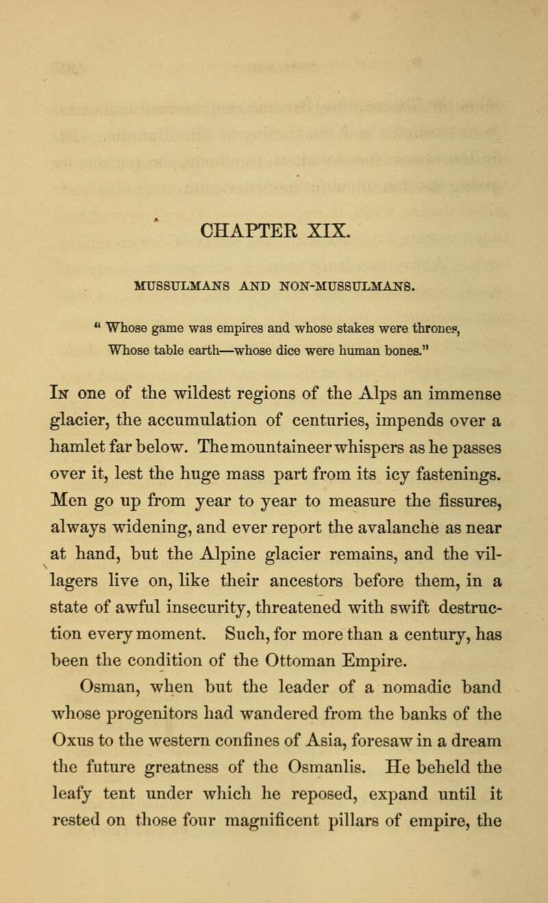 CHAPTER XIX. MUSSULMANS AND NON-MUSSULMANS.  Whose game was empires and whose stakes were thrones, Whose table earth—^whose dice were human bones. In one of the wildest regions of the Alps an immense glacier, the accumulation of centuries, impends over a hamlet far below. The mountaineer whispers as he passes over it, lest the huge mass part from its icy fastenings. Men go up from year to year to measure the fissures, always widening, and ever report the avalanche as near at hand, but the Alpine glacier remains, and the vil- lagers live on, like their ancestors before them, in a state of awful insecurity, threatened with swift destruc- tion every moment. Such, for more than a century, has been the condition of the Ottoman Empire. Osman, when but the leader of a nomadic band whose progenitors had wandered from the banks of the Oxus to the western confines of Asia, foresaw in a dream the future greatness of the Osmanlis. He beheld the leafy tent under which he reposed, exj^and until it rested on those four magnificent pillars of empire, the