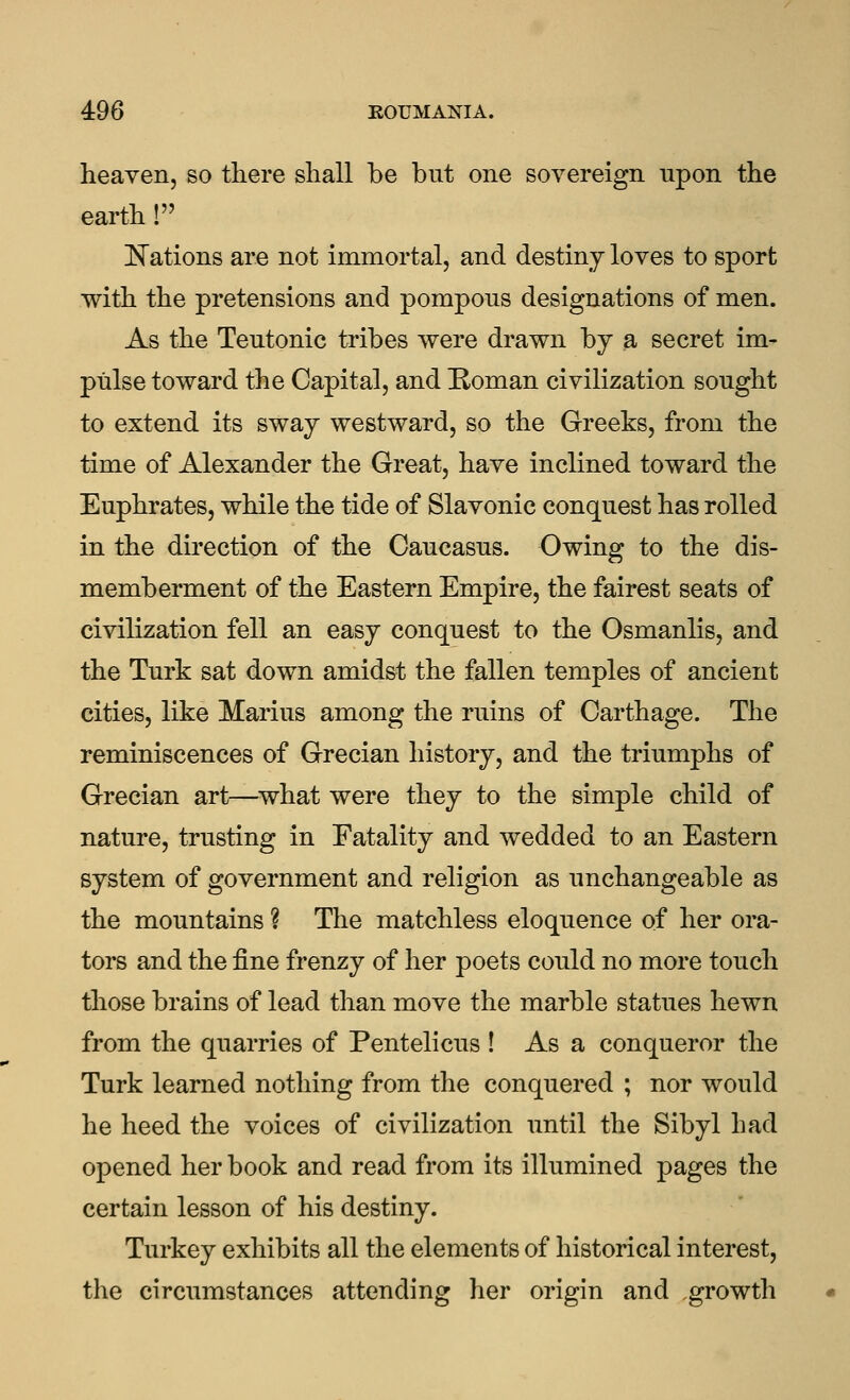 heaven, so there shall be but one sovereign upon the earth ! !N^ations are not immortal, and destiny loves to sport with the pretensions and pompons designations of men. As the Teutonic tribes were drawn by a secret im- pulse toward the Capital, and Homan civilization sought to extend its sway westward, so the Greeks, from the time of Alexander the Great, have inclined toward the Euphrates, while the tide of Slavonic conquest has rolled in the direction of the Caucasus. Owing to the dis- memberment of the Eastern Empire, the fairest seats of civilization fell an easy conquest to the Osmanlis, and the Turk sat down amidst the fallen temples of ancient cities, like Marius among the ruins of Carthage. The reminiscences of Grecian history, and the triumphs of Grecian art—^what were they to the simple child of nature, trusting in Fatality and wedded to an Eastern system of government and religion as unchangeable as the mountains ? The matchless eloquence of her ora- tors and the fine frenzy of her poets could no more touch those brains of lead than move the marble statues hewn from the quarries of Pentelicus ! As a conqueror the Turk learned nothing from the conquered ; nor would he heed the voices of civilization until the Sibyl had opened her book and read from its illumined pages the certain lesson of his destiny. Turkey exhibits all the elements of historical interest, the circumstances attending her origin and ,growth