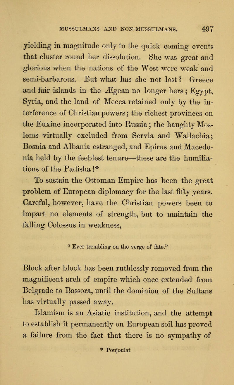 yielding in magnitude only to the qnick coming events that cluster round her dissolution. She was great and glorious when the nations of the West were weak and semi-barbarous. But what has she not lost ? Greece and fair islands in the ^gean no longer hers ; Egypt, Syria, and the land of Mecca retained only by the in- terference of Christian powers; the richest provinces on the Euxine incorporated into Russia; the haughty Mos- lems virtually excluded from Servia and Wallachia; Bosnia and Albania estranged, and Epirus and Macedo- nia held by the feeblest tenure—these are the humilia- tions of the Padisha !* To sustain the Ottoman Empire has been the great problem of European diplomacy for the last fifty years. Careful, however, have the Christian powers been to impart no elements of strength, but to maintain the falling Colossus in weakness,  Ever trembling on the verge of fate. Block after block has been ruthlessly removed from the magnificent arch of empire which once extended from Belgrade to Bassora, until the dominion of the Sultans has virtually passed away. Islamism is an Asiatic institution, and the attempt to establish it permanently on European soil has proved a failure from the fact that there is no sympathy of * Poujoulat