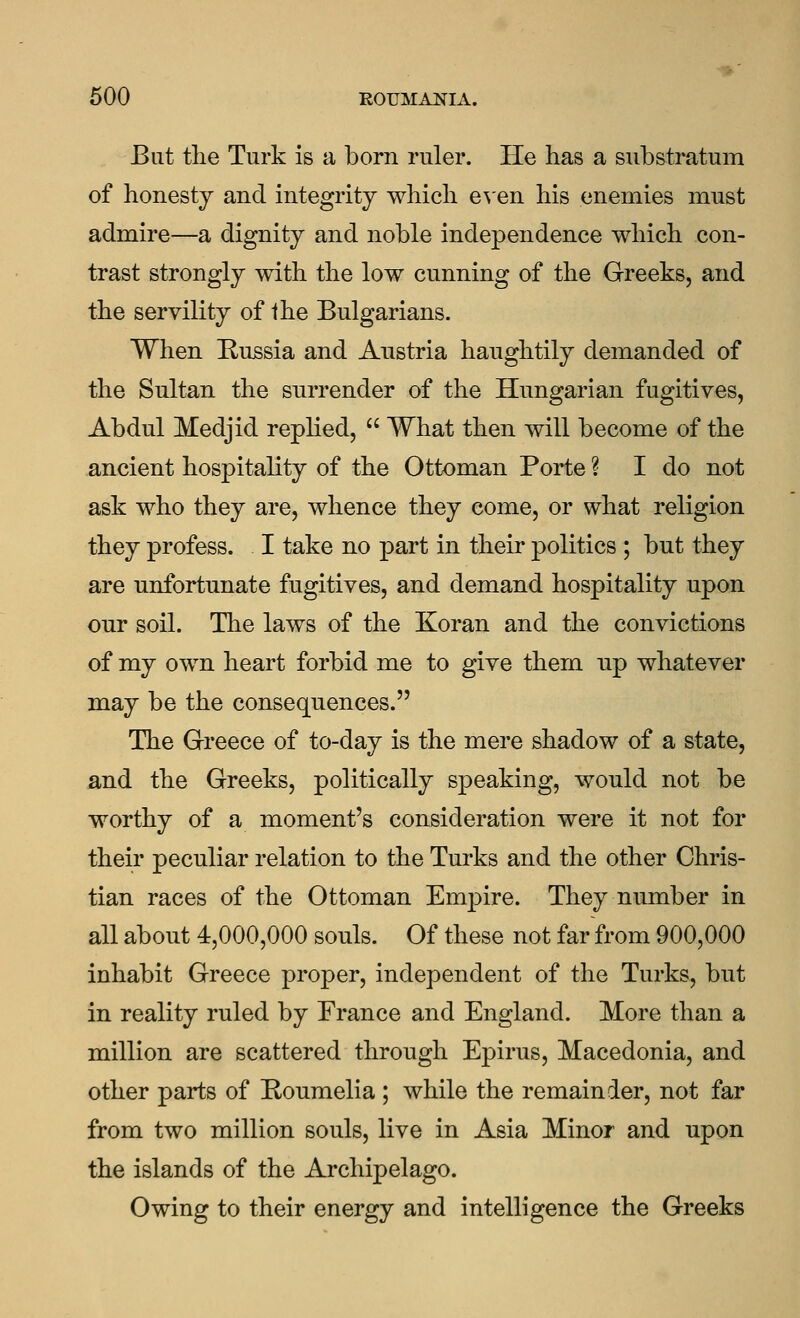 But tlie Turk is a born ruler. He has a substratum of honesty and integrity which e^en his enemies mnst admire—a dignity and noble independence which con- trast strongly with the low cunning of the Greeks, and the servility of Ihe Bulgarians. When Kussia and Austria haughtily demanded of the Sultan the surrender of the Hungarian fugitives, Abdul Medjid replied,  What then will become of the ancient hospitality of the Ottoman Porte ? I do not ask who they are, whence they come, or what religion they profess. I take no part in their politics ; but they are unfortunate fugitives, and demand hospitality upon our soil. The laws of the Koran and the convictions of my own heart forbid me to give them up whatever may be the consequences. The Greece of to-day is the mere shadow of a state, and the Greeks, politically speaking, would not be worthy of a moment's consideration were it not for their peculiar relation to the Turks and the other Chris- tian races of the Ottoman Em]3ire. They number in all about 4,000,000 souls. Of these not far from 900,000 inhabit Greece proper, independent of the Turks, but in reality ruled by France and England. More than a million are scattered through Epirus, Macedonia, and other parts of Eonmelia ; while the remainder, not far from two million souls, live in Asia Minor and upon the islands of the Archipelago. Owing to their energy and intelligence the Greeks