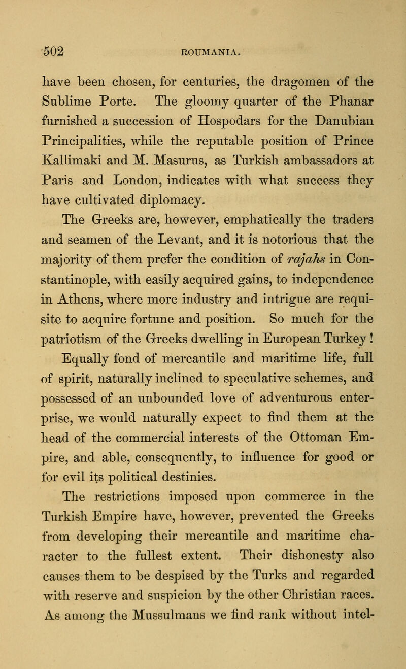 have been chosen, for centuries, the dragomen of the Sublime Porte. The gloomy quarter of the Phanar furnished a succession of Hospodars for the Danubian Principalities, while the reputable position of Prince Kallimaki and M.. Masurus, as Turkish ambassadors at Paris and London, indicates with what success they have cultivated diplomacy. The Greeks are, however, emphatically the traders and seamen of the Levant, and it is notorious that the majority of them prefer the condition of rajahs in Con- stantinople, with easily acquired gains, to independence in Athens, where more industry and intrigue are requi- site to acquire fortune and position. So much for the patriotism of the Greeks dwelling in European Turkey ! Equally fond of mercantile and maritime life, full of spirit, naturally inclined to speculative schemes, and possessed of an unbounded love of adventurous enter- prise, we would naturally expect to find them at the head of the commercial interests of the Ottoman Em- pire, and able, consequently, to influence for good or for evil its political destinies. The restrictions imposed upon commerce in the Turkish Empire have, however, prevented the Greeks from developing their mercantile and maritime cha- racter to the fullest extent. Their dishonesty also causes them to be despised by the Turks and regarded with reserve and suspicion by the other Christian races. As among the Mussulmans we find rank without intel-