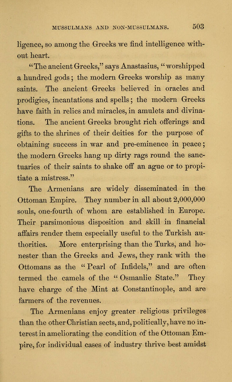 ligence, so among the Greeks we find intelligence with- out heart. The ancient Greeks, says Anastasius,  worshipped a hundred gods; the modern Greeks worship as many saints. The ancient Greeks believed in oracles and prodigies, incantations and spells; the modern Greeks have faith in relics and miracles, in amulets and divina- tions. The ancient Greeks brought rich offerings and gifts to the shrines of their deities for the purpose of obtaining success in war and pre-eminence in peace; the modern Greeks hang up dirty rags round the sanc- tuaries of their saints to shake off an ague or to propi- tiate a mistress. The Armenians are widely disseminated in the Ottoman Empire. They number in all about 2,000,000 souls, one-fourth of whom are established in Europe. Their parsimonious disposition and skill in financial affairs render them especially useful to the Turkish au- thorities. More enterprising than the Turks, and ho- nester than the Greeks and Jews, they rank with the Ottomans as the  Pearl of Infidels, and are often termed the camels of the  Osmanlie State. They have charge of the Mint at Constantinople, and are farmers of the revenues. The Armenians enjoy greater religious privileges than the other Christian sects, and, politically, have no in- terest in ameliorating the condition of the Ottoman Em- pire, for individual cases of industry thrive best amidst