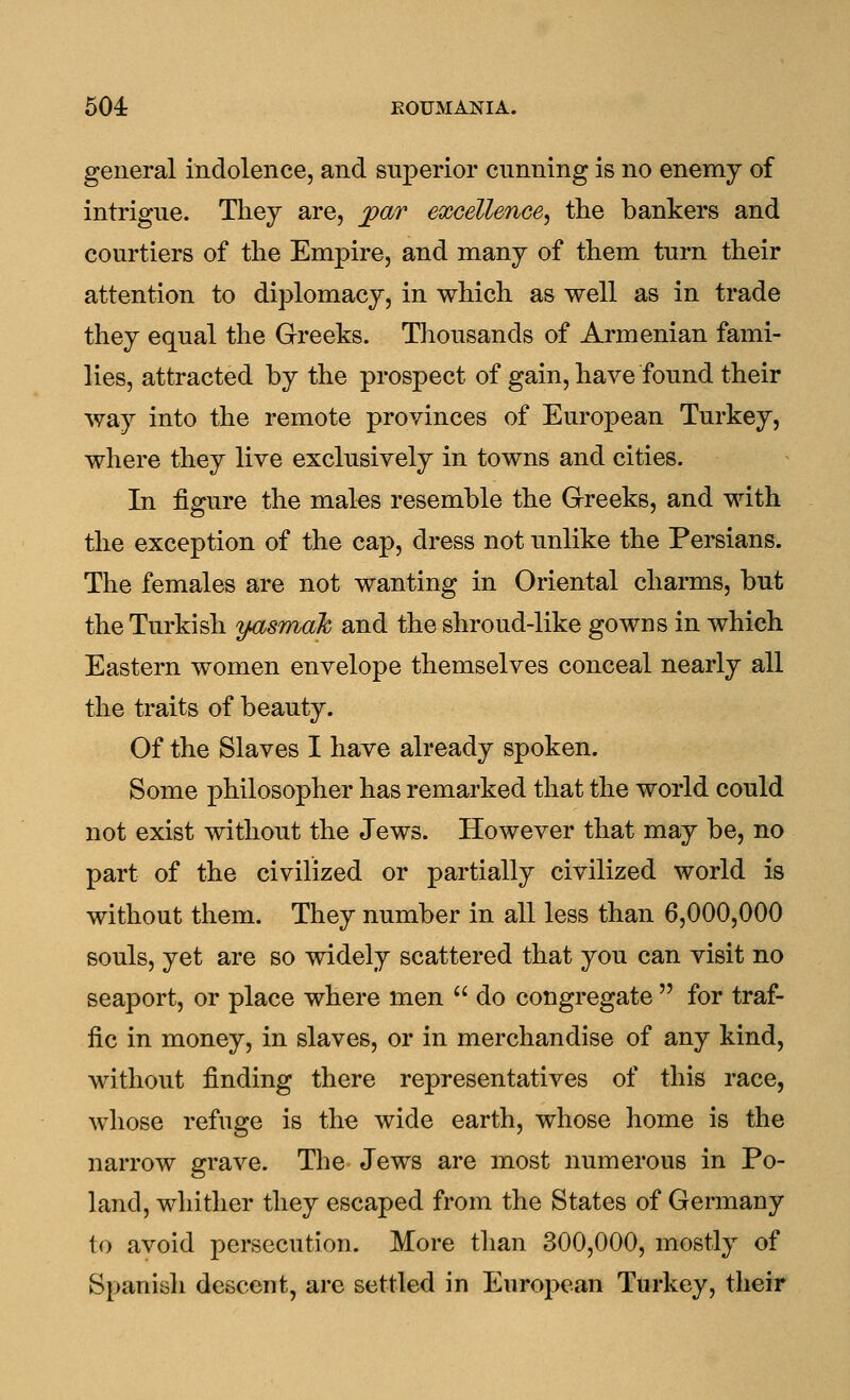 general indolence, and superior cunning is no enemy of intrigue. They are, jpar excellence^ the bankers and courtiers of the Empire, and many of them turn their attention to diplomacy, in which as well as in trade they equal the Greeks. Thousands of Armenian fami- lies, attracted by the prospect of gain, have found their way into the remote provinces of European Turkey, where they live exclusively in towns and cities. In figure the males resemble the Greeks, and with the exception of the cap, dress not unlike the Persians. The females are not wanting in Oriental charms, but the Turkish y^smak and the shroud-like gowns in which Eastern women envelope themselves conceal nearly all the traits of beauty. Of the Slaves I have already spoken. Some philosopher has remarked that the world could not exist without the Jews. However that may be, no part of the civilized or partially civilized world is without them. They number in all less than 6,000,000 souls, yet are so widely scattered that you can visit no seaport, or place where men  do congregate  for traf- fic in money, in slaves, or in merchandise of any kind, without finding there representatives of this race, whose refuge is the wide earth, whose home is the narrow grave. The Jews are most numerous in Po- land, whither they escaped from the States of Germany to avoid persecution. More than 300,000, mostly of Spaniyh descent, are settled in European Turkey, their