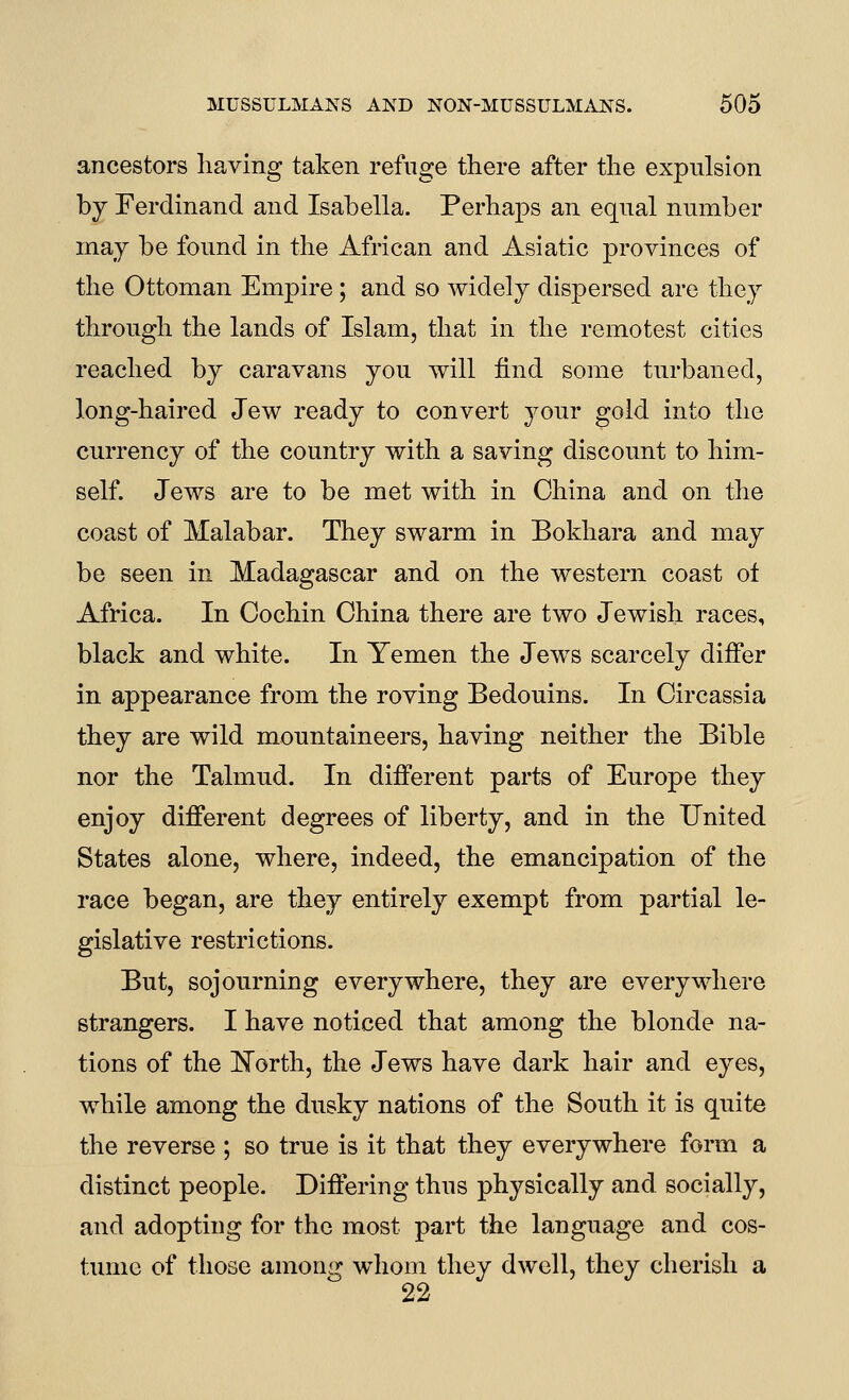 ancestors having taken refuge there after the expulsion by Ferdinand and Isabella. Perhaps an equal number may be found in the African and Asiatic provinces of the Ottoman Empire; and so widely dispersed are they through the lands of Islam, that in the remotest cities reached by caravans you will find some turbaned, long-haired Jew ready to convert your gold into the currency of the country with a saving discount to him- self. Jews are to be met with in China and on the coast of Malabar. They swarm in Bokhara and may be seen in Madagascar and on the western coast ot Africa. In Cochin China there are two Jewish races, black and white. In Yemen the Jews scarcely differ in appearance from the roving Bedouins. In Circassia they are wild mountaineers, having neither the Bible nor the Talmud. In different parts of Europe they enjoy different degrees of liberty, and in the United States alone, where, indeed, the emancipation of the race began, are they entirely exempt from partial le- gislative restrictions. But, sojourning everywhere, they are everywhere strangers. I have noticed that among the blonde na- tions of the l!^orth, the Jews have dark hair and eyes, while among the dusky nations of the South it is quite the reverse ; so true is it that they everywhere form a distinct people. Differing thus physically and socially, and adopting for the most part the language and cos- tume of those among w^hom they dwell, they cherish a 22