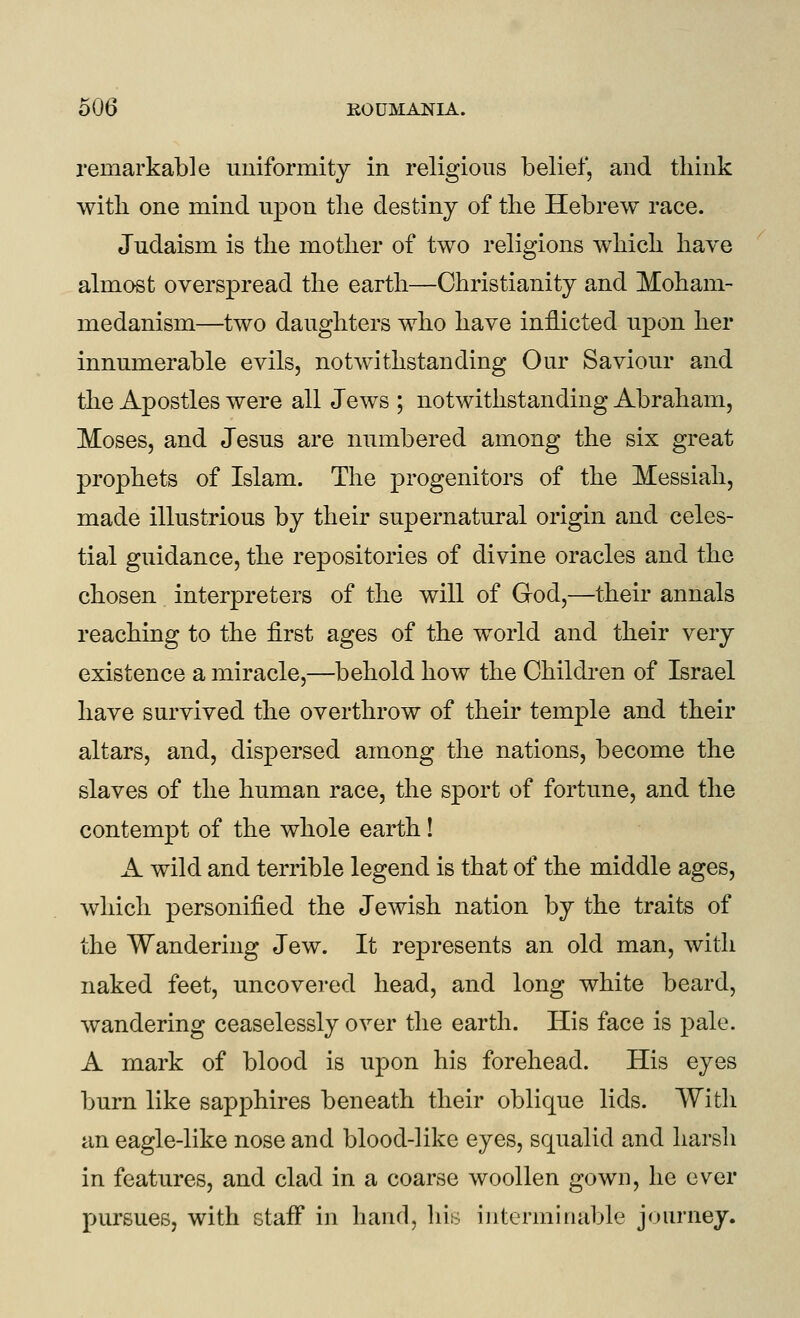 remarkable uniformity in religious belief, and think with one mind upon the destiny of the Hebrew race. Judaism is the mother of two religions which have almost overspread the earth—Christianity and Moham- medanism—two daughters who have inflicted upon her innumerable evils, notwithstanding Our Saviour and the Apostles were all Jews ; notwithstanding Abraham, Moses, and Jesus are numbered among the six great prophets of Islam. Tlie progenitors of the Messiah, made illustrious by their supernatural origin and celes- tial guidance, the repositories of divine oracles and the chosen interpreters of the will of God,—their annals reaching to the first ages of the world and their very existence a miracle,—^behold how the Children of Israel have survived the overthrow of their temple and their altars, and, dispersed among the nations, become the slaves of the human race, the sport of fortune, and the contempt of the whole earth! A wild and terrible legend is that of the middle ages, which personified the Jewish nation by the traits of the Wandering Jew. It represents an old man, with naked feet, uncovered head, and long white beard, wandering ceaselessly over the earth. His face is pale. A mark of blood is upon his forehead. His eyes burn like sapphires beneath their oblique lids. With an eagle-like nose and blood-like eyes, squalid and harsh in features, and clad in a coarse woollen gown, he ever pursues, with staff in hand, his interminable journey.