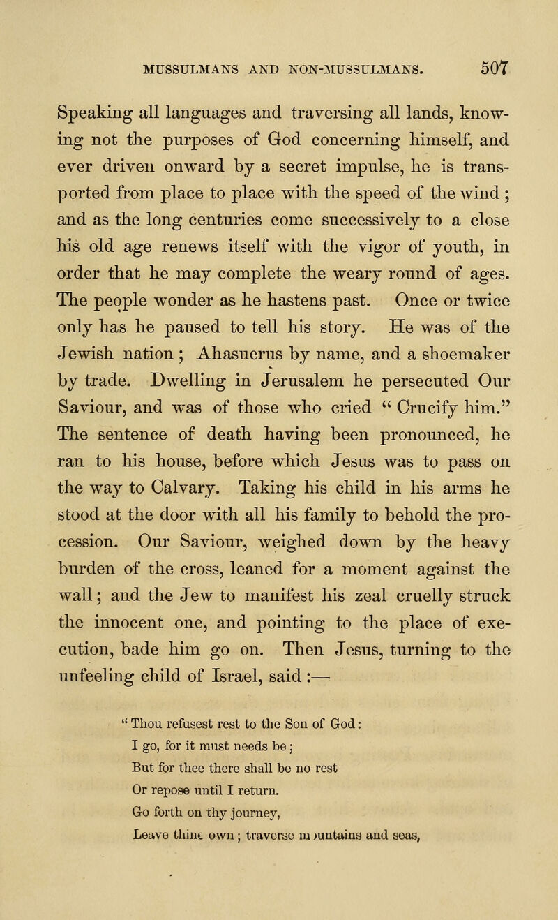 Speaking all languages and traversing all lands, know- ing not the purposes of God concerning himself, and ever driven onward by a secret impulse, he is trans- ported from place to place with the speed of the wind ; and as the long centuries come successively to a close his old age renews itself with the vigor of youth, in order that he may complete the weary round of ages. The people wonder as he hastens past. Once or twice only has he paused to tell his story. He was of the Jewish nation ; Ahasuerus by name, and a shoemaker by trade. Dwelling in Jerusalem he persecuted Our Saviour, and was of those who cried  Crucify him. The sentence of death having been pronounced, he ran to his house, before which Jesus was to pass on the way to Calvary. Taking his child in his arms he stood at the door with all his family to behold the pro- cession. Our Saviour, weighed down by the heavy burden of the cross, leaned for a moment against the wall; and the Jew to manifest his zeal cruelly struck the innocent one, and pointing to the place of exe- cution, bade him go on. Then Jesus, turning to the unfeeling child of Israel, said :—  Thou refusest rest to the Son of God: I go, for it must needs be; But for thee there shall be no rest Or repose until I return. G-o forth on thy journey, Leave thine own ; traverse m >untains and seas,