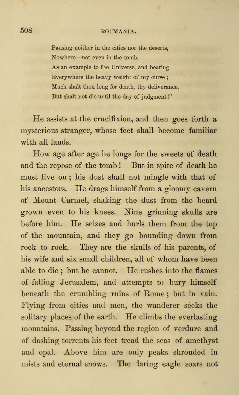 Pausing neither in the cities nor the deserts, Nowhere—not even in the tomb. As an example to t'le Universe, and bearing Everywhere the heavy weight of my curse ; Much shalt thou long for death, thy dehverance, But shalt not die until the day of judgment 1 He assists at the crucifixion, and then goes forth a mysterious stranger, whose feet shall become familiar with all lands. How age after age he longs for the sweets of death and the repose of the tomb! But in spite of death he must live on; his dust shall not mingle with that of his ancestors. He drags himself from a gloomy cavern of Mount Carmel, shaking the dust from the beard grown even to his knees. ]^ine grinning skulls are before him. He seizes and hurls them from the top of the mountain, and they go bounding down from rock to rock. They are the skulls of his parents, of his wife and six small children, all of whom have been able to die ; but he cannot. He rushes into the flames of falling Jerusalem, and attempts to bury himself beneath the crumbling ruins of Rome; but in vain. Flying from cities and men, the wanderer seeks the solitary places of the earth. He climbs the everlasting mountains. Passing beyond the region of verdure and of dashing torrents his feet tread the seas of amethyst and opal. Above him are only peaks shrouded in mists and eternal snows. The iaring eagle soars not