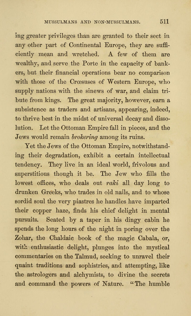 ing greater ]3rivileges than are granted to their sect in any other part of Continental Europe, they are suffi- ciently mean and wretched. A few of them are wealthy, and serve the Porte in the capacity of bank- ers, but their financial operations bear no comparison with those of the Croesuses of Western Europe, who supply nations with the sinews of war, and claim tri- bute from kings. The great majority, however, earn a subsistence as traders and artisans, appearing, indeed, to thrive best in the midst of universal decay and disso- lution. Let the Ottoman Empire fall in pieces, and the Jews would remain hrohering among its ruins. Yet the Jews of the Ottoman Empire, notwithstand- ing their degradation, exhibit a certain intellectual tendency. They live in an ideal world, frivolous and superstitious though it be. The Jew who fills the lowest offices, who deals out raki all day long to drunken Greeks, who trades in old nails, and to whose sordid soul the very piastres he handles have imparted their copper haze, finds his chief delight in mental pursuits. Seated by a taper in his dingy cabin he spends the long hours of the night in poring over the Zohar, the Chaldaic book of the magic Cabala, or, with enthusiastic delight, plunges into the mystical commentaries on the Talmud, seeking to unravel their quaint traditions and sophistries, and attempting, like the astrologers and alchymists, to divine the secrets and command the powers of ISTature. The humble