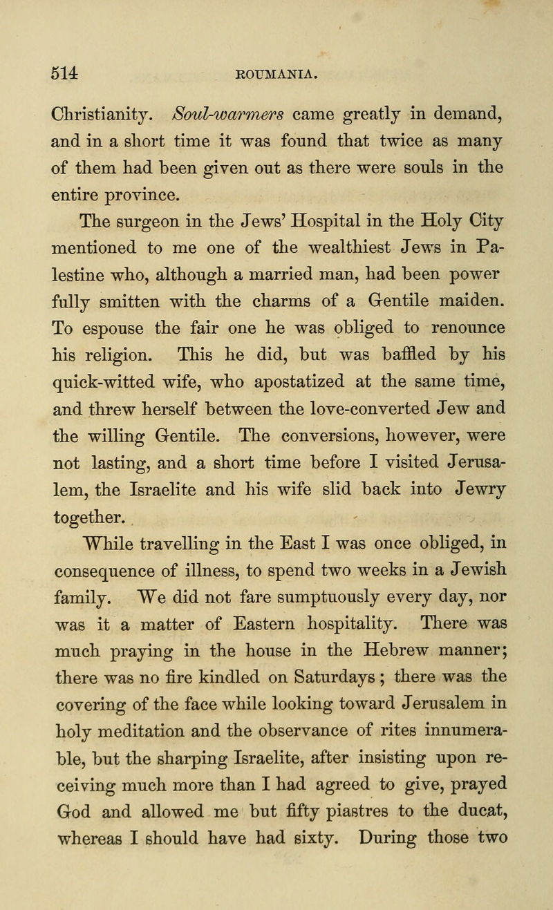 Christianity. Soul-warmers came greatly in demand, and in a short time it was found that twice as many of them had been given out as there were sonls in the entire province. The surgeon in the Jews' Hospital in the Holy City mentioned to me one of the wealthiest Jews in Pa- lestine who, although a married man, had been power fully smitten with the charms of a Gentile maiden. To espouse the fair one he was obliged to renounce his religion. This he did, but was baffled by his quick-witted wife, who apostatized at the same time, and threw herself between the love-converted Jew and the willing Gentile. The conversions, however, were not lasting, and a short time before I visited Jerusa- lem, the Israelite and his wife slid back into Jewry together. While travelling in the East I was once obliged, in consequence of illness, to spend two weeks in a Jewish family. We did not fare sumptuously every day, nor was it a matter of Eastern hospitality. There was much praying in the house in the Hebrew manner; there was no fire kindled on Saturdays ; there was the covering of the face while looking toward Jerusalem in holy meditation and the observance of rites innumera- ble, but the sharping Israelite, after insisting upon re- ceiving much more than I had agreed to give, prayed God and allowed me but fifty piastres to the ducat, whereas I should have had sixty. During those two