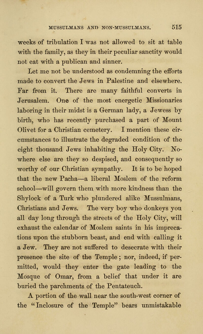 weeks of tribulation I was not allowed to sit at table with the family, as they in their peculiar sanctity would not eat with a publican and sinner. Let me not be understood as condemning the efforts made to convert the Jews in Palestine and elsewhere. Far from it. There are many faithful converts in Jerusalem. One of the most energetic Missionaries laboring in their midst is a German lady, a Jewess by birth, who has recently purchased a part of Mount Olivet for a Christian cemetery. I mention these cir- cumstances to illustrate the degraded condition of the eight thousand Jews inhabiting the Holy City. No- where else are they so despised, and consequently so worthy of our Christian sympathy. It is to be hoped that the new Pacha—a liberal Moslem of the reform school—will govern them with more kindness than the Shylock of a Turk who plundered alike Mussulmans, Christians and Jews. The very boy who donkeys you all day long through the streets of the Holy City, will exhaust the calendar of Moslem saints in his impreca- tions upon the stubborn beast, and end with calling it a Jew. They are not suffered to desecrate with their presence the site of the Temple; nor, indeed, if per- mitted, would they enter the gate leading to the Mosque of Omar, from a belief that under it are buried the parchments of the Pentateuch. A portion of the wall near the south-west corner of the Inclosure of the Temple bears unmistakable