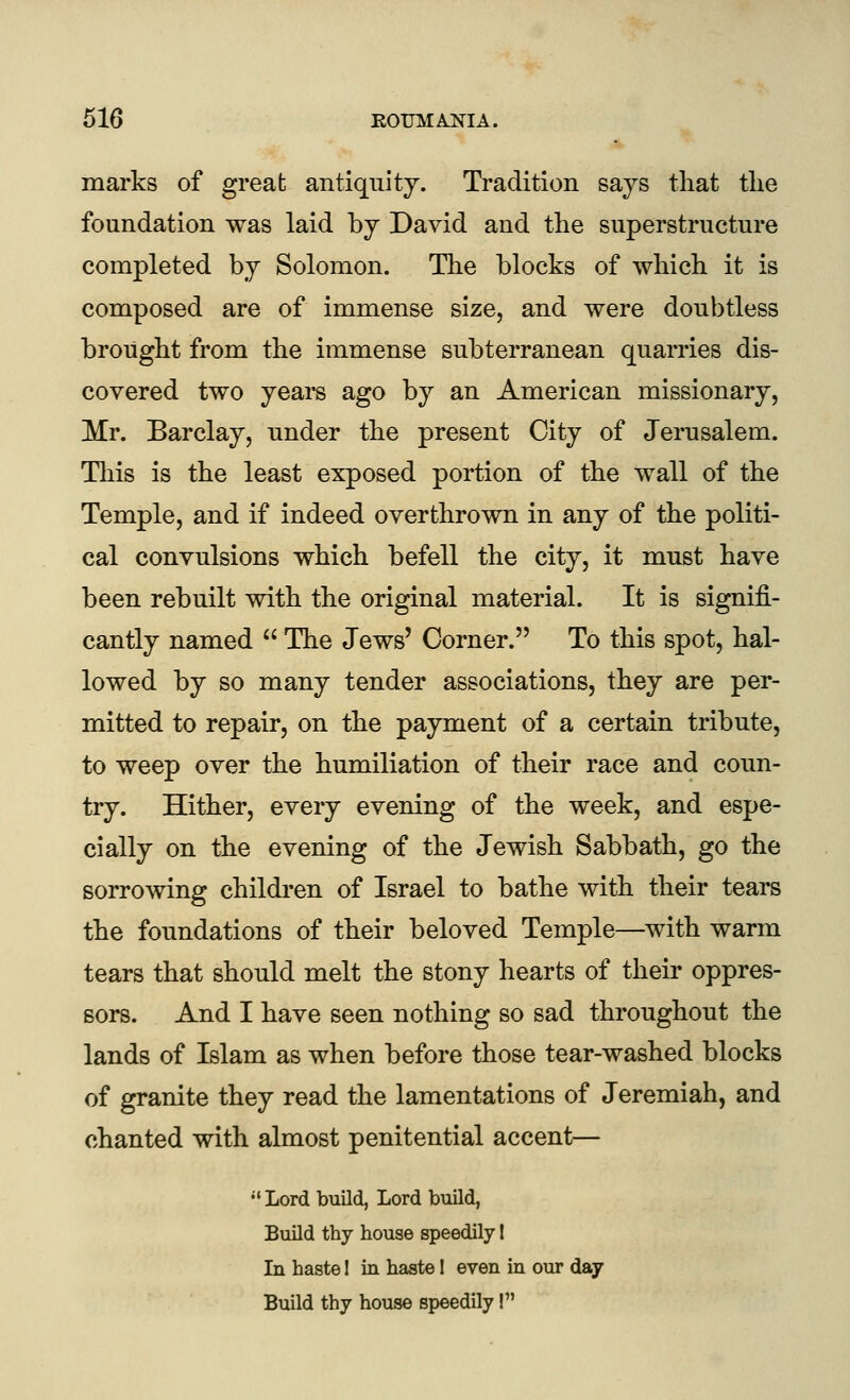 marks of great antiquity. Tradition says that tlie foundation was laid by David and the superstructure completed by Solomon. The blocks of which it is composed are of immense size, and were doubtless brought from the immense subterranean quarries dis- covered two years ago by an American missionary, Mr. Barclay, under the present City of Jerusalem. This is the least exposed portion of the wall of the Temple, and if indeed overthrown in any of the politi- cal convulsions which befell the city, it must have been rebuilt with the original material. It is signifi- cantly named  The Jews' Corner. To this spot, hal- lowed by so many tender associations, they are per- mitted to repair, on the payment of a certain tribute, to weep over the humiliation of their race and coun- try. Hither, every evening of the week, and espe- cially on the evening of the Jewish Sabbath, go the sorrowing children of Israel to bathe with their tears the foundations of their beloved Temple—with warm tears that should melt the stony hearts of their oppres- sors. And I have seen nothing so sad throughout the lands of Islam as when before those tear-washed blocks of granite they read the lamentations of Jeremiah, and chanted with almost penitential accent—  Lord build, Lord build, Build thy house speedily I In haste 1 in haste 1 even in our day Build thy house speedily!