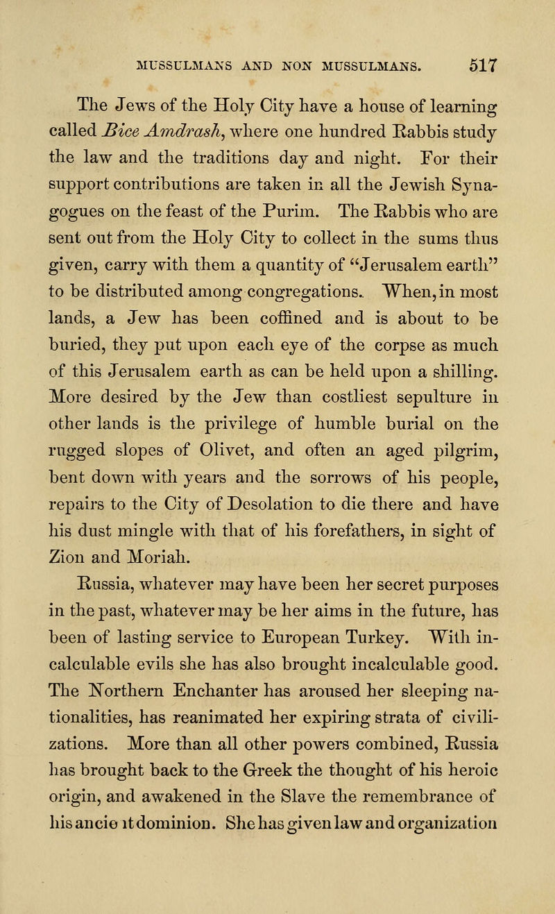 The Jews of the Holy City have a house of learning called JBice AmdrasJi^ where one hundred Kabbis study the law and the traditions day and night. For their support contributions are taken in all the Jewish Syna- gogues on the feast of the Purim. The Rabbis who are sent out from the Holy City to collect in the sums thus given, carry with them a quantity of Jerusalem earth to be distributed among congregations.. When, in most lands, a Jew has been coffined and is about to be buried, they put upon each eye of the corpse as much of this Jerusalem earth as can be held upon a shilling. More desired by the Jew than costliest sepulture in other lands is the privilege of humble burial on the rugged slopes of Olivet, and often an aged pilgrim, bent down with years and the sorrows of his people, repairs to the City of Desolation to die there and have his dust mingle with that of his forefathers, in sight of Zion and Moriah. Russia, whatever may have been her secret purposes in the past, whatever may be her aims in the future, has been of lasting service to European Turkey. With in- calculable evils she has also brought incalculable good. The IN^orthern Enchanter has aroused her sleeping na- tionalities, has reanimated her expiring strata of civili- zations. More than all other j)Owers combined, Russia lias brought back to the Greek the thought of his heroic origin, and awakened in the Slave the remembrance of his ancie it dominion. She has given law and organization