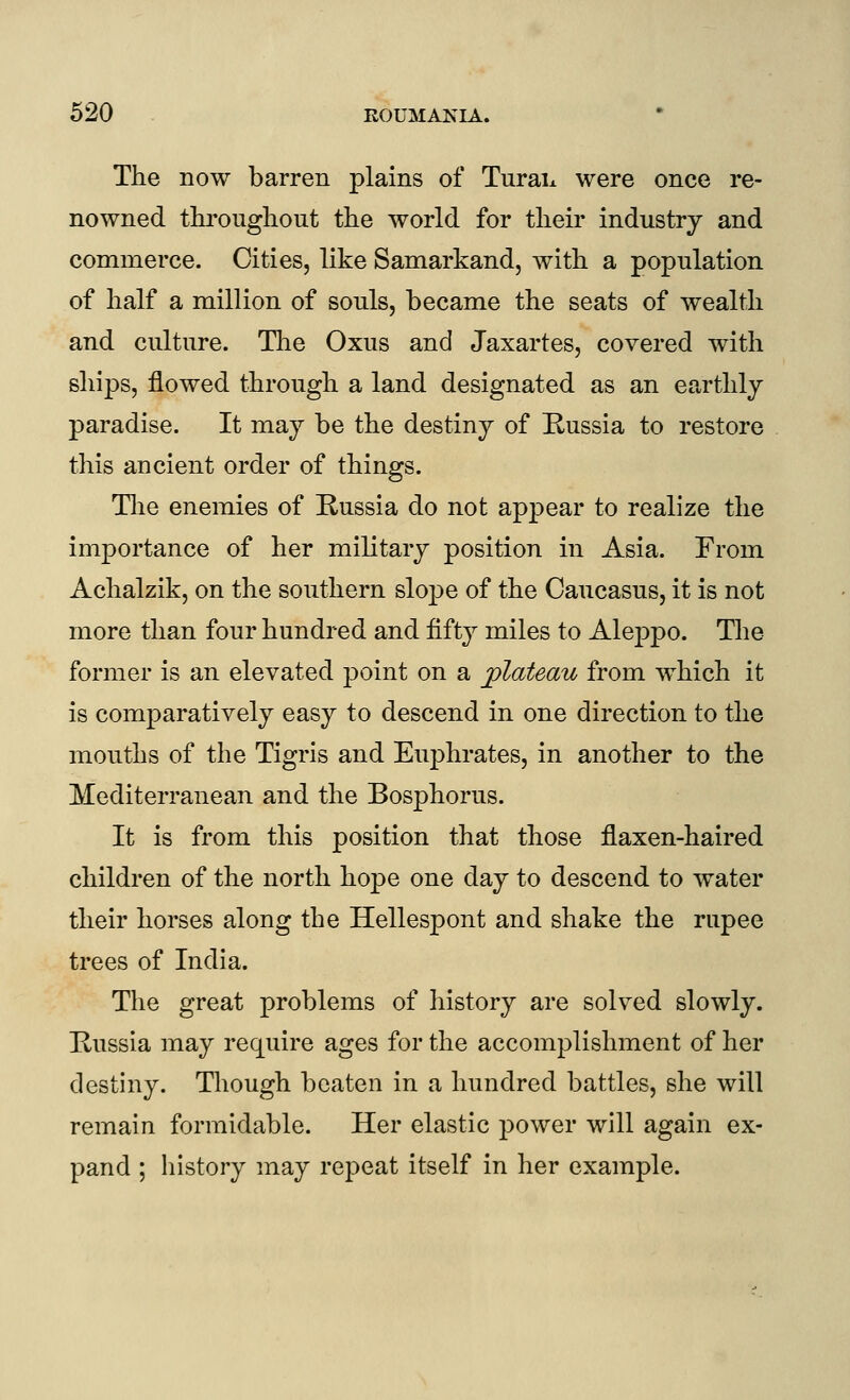 The now barren plains of Turai^ were once re- nowned throughout the world for their industry and commerce. Cities, like Samarkand, with a population of half a million of souls, became the seats of wealth and culture. Tlie Oxus and Jaxartes, covered with ships, flowed through a land designated as an earthly paradise. It may be the destiny of Russia to restore this ancient order of things. The enemies of Russia do not appear to realize the importance of her military position in Asia. From Achalzik, on the southern slope of the Caucasus, it is not more than four hundred and fifty miles to Alej)po. The former is an elevated point on a jplateau from which it is comparatively easy to descend in one direction to the mouths of the Tigris and Euphrates, in another to the Mediterranean and the Bosphorus. It is from this position that those flaxen-haired children of the north hope one day to descend to water their horses along the Hellespont and shake the rupee trees of India. The great problems of history are solved slowly. Russia may require ages for the accomplishment of her destiny. Though beaten in a hundred battles, she will remain formidable. Her elastic power will again ex- pand ; history may repeat itself in her example.