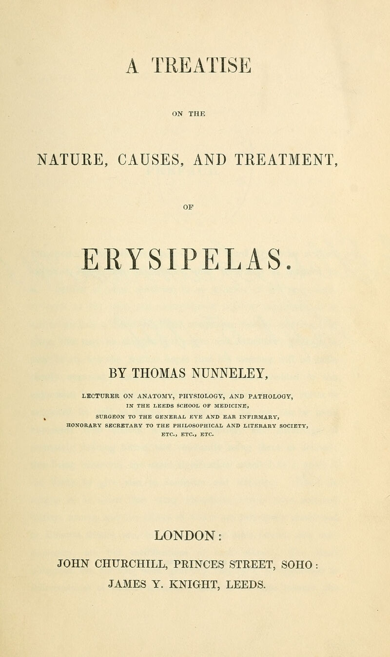 A TREATISE ON THE NATURE, CAUSES, AND TREATMENT, ERYSIPELAS. BY THOMAS NUNNELEY, LECTURER ON ANATOMY, PHYSIOLOGY, AND PATHOLOGY, IN THE LEEDS SCHOOL OF MEDICINE, SURGEON TO THE GENERAL EYE AND EAR INFIRMARY, HONORARY SECRETARY TO THE PHILOSOPHICAL AND LITERARY SOCIETY, ETC., ETC., ETC. LONDON: JOHN CHTIKCHILL, PRINCES STREET, SOHO JAMES Y. KNIGHT, LEEDS.