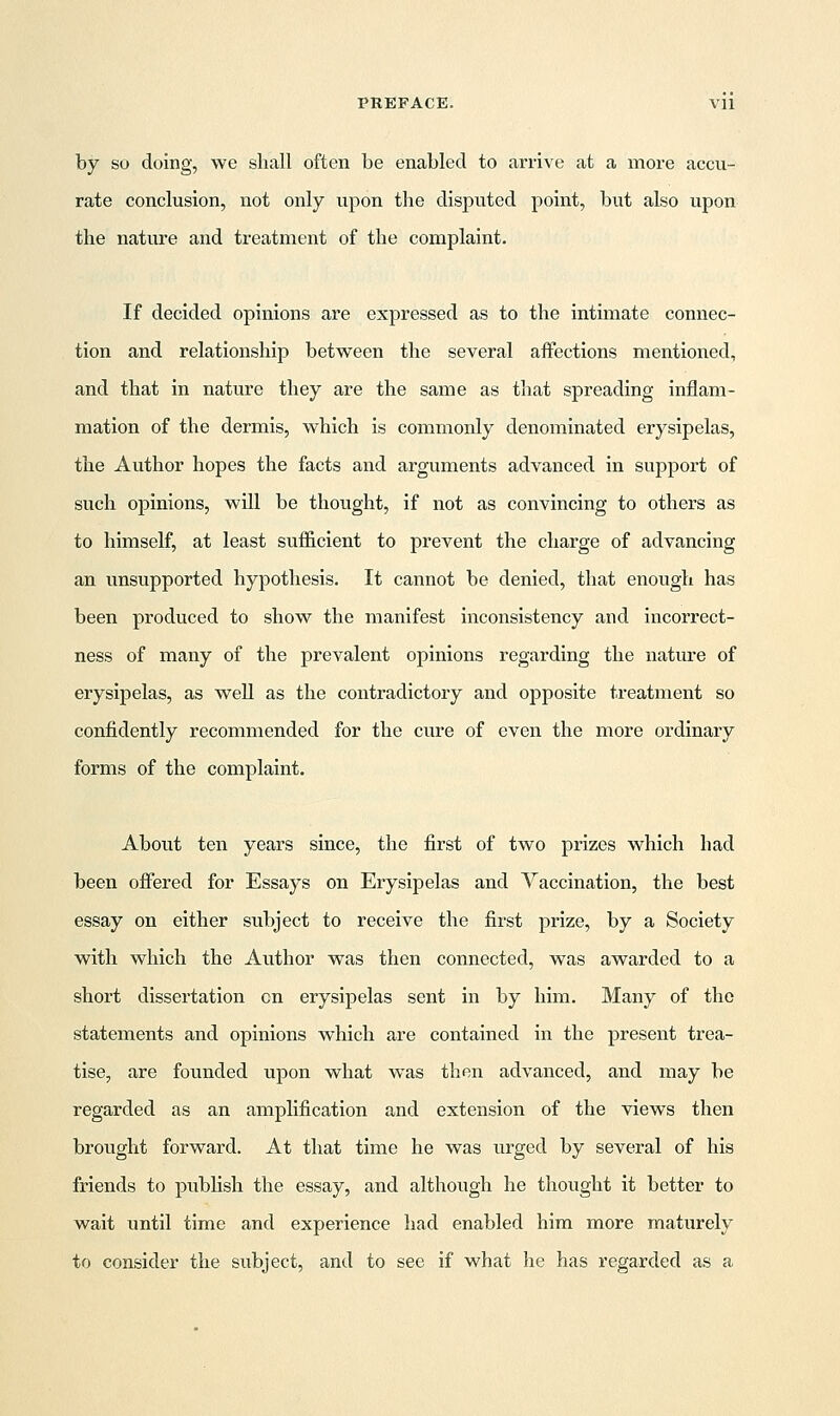 by so doing, we shall often be enabled to arrive at a more accu- rate conclusion, not only upon the disputed point, but also upon the nature and treatment of the complaint. If decided opinions are expressed as to the intimate connec- tion and relationship between the several affections mentioned, and that in nature they are the same as that spreading inflam- mation of the dermis, which is commonly denominated erysipelas, the Author hopes the facts and arguments advanced in support of such opinions, will be thought, if not as convincing to others as to himself, at least sufficient to prevent the charge of advancing an unsupported hypothesis. It cannot be denied, that enough has been produced to show the manifest inconsistency and incorrect- ness of many of the prevalent opinions regarding the nature of erysipelas, as well as the contradictory and opposite treatment so confidently recommended for the cure of even the more ordinary forms of the complaint. About ten years since, the first of two prizes which had been offered for Essays on Erysipelas and Vaccination, the best essay on either subject to receive the first prize, by a Society with which the Author was then connected, was awarded to a short dissertation on erysipelas sent in by him. Many of the statements and opinions which are contained in the present trea- tise, are founded upon what wTas then advanced, and may be regarded as an amplification and extension of the views then brought forward. At that time he was urged by several of his friends to publish the essay, and although he thought it better to wait until time and experience had enabled him more maturely to consider the subject, and to see if what he has regarded as a