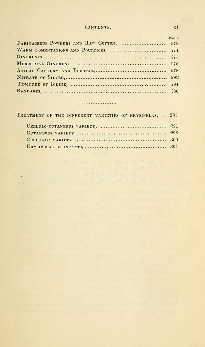 PAGE. Farinaceous Powders and Raw Cotton, 272 Warm Fomentations and Poultices, 274 Ointments, 275 Mercurial Ointment, 276 Actual Cautery and Blisters, 278 Nitrate op Silver, 282 Tincture op Iodine, 284 Bandages, 286 Treatment of the different varieties of erysipelas, ... 291 Cellulo-cutaneous variety, 291 Cutaneous variety 298 Cellular variety, 300 Erysipelas in infants, 304