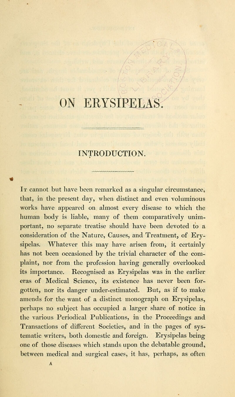 ON ERYSIPELAS. INTRODUCTION. It cannot but have been remarked as a singular circumstance, that, in the present day, when distinct and even voluminous works have appeared on almost every disease to which the human body is liable, many of them comparatively unim- portant, no separate treatise should have been devoted to a consideration of the Nature, Causes, and Treatment, of Ery- sipelas. Whatever this may have arisen from, it certainly has not been occasioned by the trivial character of the com- plaint, nor from the profession having generally overlooked its importance. Recognised as Erysipelas was in the earlier eras of Medical Science, its existence has never been for- gotten, nor its danger under-estimated. But, as if to make amends for the want of a distinct monograph on Erysipelas, perhaps no subject has occupied a larger share of notice in the various Periodical Publications, in the Proceedings and Transactions of different Societies, and in the pages of sys- tematic writers, both domestic and foreign. Erysipelas being one of those diseases which stands upon the debatable ground, between medical and surgical cases, it has, perhaps, as often A