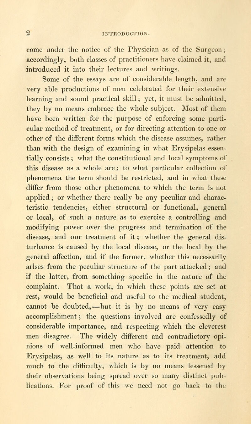 come under the notice of the Physician as of the Surgeon ; accordingly, both classes of practitioners have claimed it, and introduced it into their lectures and writings. Some of the essays are of considerable length, and are very able productions of men celebrated for their extensive learning and sound practical skill; yet, it must be admitted, they by no means embrace the whole subject. Most of them have been written for the purpose of enforcing some parti- cular method of treatment, or for directing attention to one or other of the different forms which the disease assumes, rather than with the design of examining in what Erysipelas essen- tially consists; what the constitutional and local symptoms of this disease as a whole are; to what particular collection of phenomena the term should be restricted, and in what these differ from those other phenomena to which the term is not applied; or whether there really be any peculiar and charac- teristic tendencies, either structural or functional, general or local, of such a nature as to exercise a controlling and modifying power over the progress and termination of the disease, and our treatment of it; whether the general dis- turbance is caused by the local disease, or the local by the general affection, and if the former, whether this necessarily arises from the peculiar structure of the part attacked; and if the latter, from something specific in the nature of the complaint. That a work, in which these points are set at rest, would be beneficial and useful to the medical student, cannot be doubted,—but it is by no means of very easy accomplishment; the questions involved are confessedly of considerable importance, and respecting which the cleverest men disagree. The widely different and contradictory opi- nions of well-informed men who have paid attention to Erysipelas, as well to its nature as to its treatment, add much to the difficulty, which is by no means lessened by their observations being spread over so many distinct pub- lications. For proof of this we need not go back to the