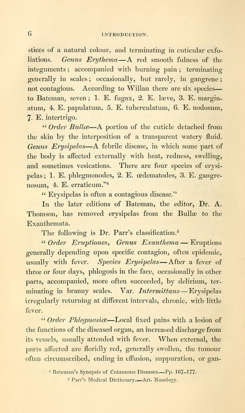 stices of a natural colour, and terminating in cuticular exfo- liations. Genus Erythema—A red smooth fulness of the integuments; accompanied with burning pain ; terminating generally in scales; occasionally, but rarely, in gangrene; not contagious. According to Willan there are six species— to Bateman, seven ; 1. E. fugax, 2. E. lseve, 3. E. margin- atum, 4. E. papulatum, 5. E. tuberculatum, 6. E. nodosum, 7- E. intertrigo.  Order Bullce—A portion of the cuticle detached from the skin by the interposition of a transparent watery fluid. Genus Erysipelas—A febrile disease, in which some part of the body is affected externally with heat, redness, swelling, and sometimes vesications. There are four species of erysi- pelas; 1. E. phlegmonodes, 2. E. cedematodes, 3. E. gangre- nosum, 4. E. erraticum.4  Erysipelas is often a contagious disease. In the later editions of Bateman, the editor. Dr. A. Thomson, has removed erysipelas from the Bulla? to the Exanthemata. The following is Dr. Parr's classification.5  Order Eruptiones, Genus Exanthema — Eruptions generally depending upon specific contagion, often epidemic, usually with fever. Species Erysipelas—After a fever of three or four days, phlogosis in the face, occasionally in other parts, accompanied, more often succeeded, by delirium, ter- minating in branny scales. Var. Intermittans—Erysipelas irregularly returning at different intervals, chronic, with little fever.  Order Phlegmasia—Local fixed pains with a lesion of the functions of the diseased organ, an increased discharge from its vessels, usually attended with fever. When external, the parts affected are floridly red, generally swollen, the tumour often circumscribed, ending in effusion, suppuration, or gan- 4 Bateman's Synopsis of Cutaneous Diseases—Pp. 167-177- 5 Parr's Medical Dictionary—Art. Nosology.