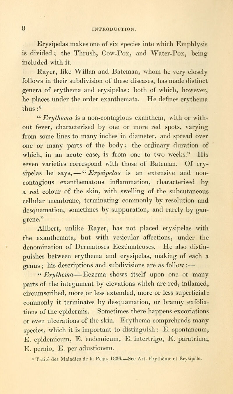 Erysipelas makes one of six species into which Emphlysis is divided ; the Thrush, Cow-Pox, and Water-Pox, being included with it. Rayer, like Willan and Bateman, whom he very closely follows in their subdivision of these diseases, has made distinct genera of erythema and erysipelas; both of which, however, he places under the order exanthemata. He defines erythema thus :8  Erythema is a non-contagious exanthem, with or with- out fever, characterised by one or more red spots, varying from some lines to many inches in diameter, and spread over one or many parts of the body; the ordinary duration of which, in an acute case, is from one to two weeks. His seven varieties correspond with those of Bateman. Of ery- sipelas he says, — Erysipelas is an extensive and non- contagious exanthematous inflammation, characterised by a red colour of the skin, with swelling of the subcutaneous cellular membrane, terminating commonly by resolution and desquamation, sometimes by suppuration, and rarely by gan- grene. Alibert, unlike Rayer, has not placed erysipelas with the exanthemata, but with vesicular affections, under the denomination of Dermatoses Eczemateuses. He also distin- guishes between erythema and erysipelas, making of each a genus; his descriptions and subdivisions are as follow:—  Erythema—Eczema shows itself upon one or many parts of the integument by elevations which are red, inflamed, circumscribed, more or less extended, more or less superficial: commonly it terminates by desquamation, or branny exfolia- tions of the epidermis. Sometimes there happens excoriations or even ulcerations of the skin. Erythema comprehends many species, which it is important to distinguish : E. spontaneum, E. epidemicum, E. endemicum, E. intertrigo, E. paratrima, E. pernio, E. per adustionem. 8 Traite des Maladies de la Peau, 1836—See Art. Erytheme et Erysipele.