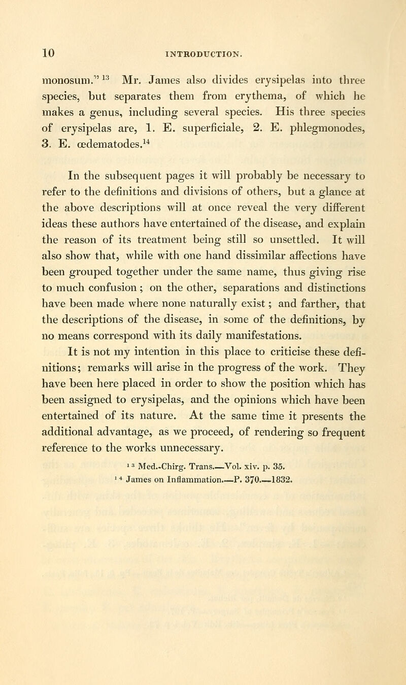 monosum. 13 Mr. James also divides erysipelas into three species, but separates them from erythema, of which he makes a genus, including several species. His three species of erysipelas are, 1. E. superficiale, 2. E. phlegmonodes, 3. E. cedematodes.14 In the subsequent pages it will probably be necessary to refer to the definitions and divisions of others, but a glance at the above descriptions will at once reveal the very different ideas these authors have entertained of the disease, and explain the reason of its treatment being still so unsettled. It will also show that, while with one hand dissimilar affections have been grouped together under the same name, thus giving rise to much confusion; on the other, separations and distinctions have been made where none naturally exist; and farther, that the descriptions of the disease, in some of the definitions, by no means correspond with its daily manifestations. It is not my intention in this place to criticise these defi- nitions; remarks will arise in the progress of the work. They have been here placed in order to show the position which has been assigned to erysipelas, and the opinions which have been entertained of its nature. At the same time it presents the additional advantage, as we proceed, of rendering so frequent reference to the works unnecessary. 13 Med.-Chirg. Trans Vol. xiv. p. 35. 14 James on Inflammation—P. 370 1832.