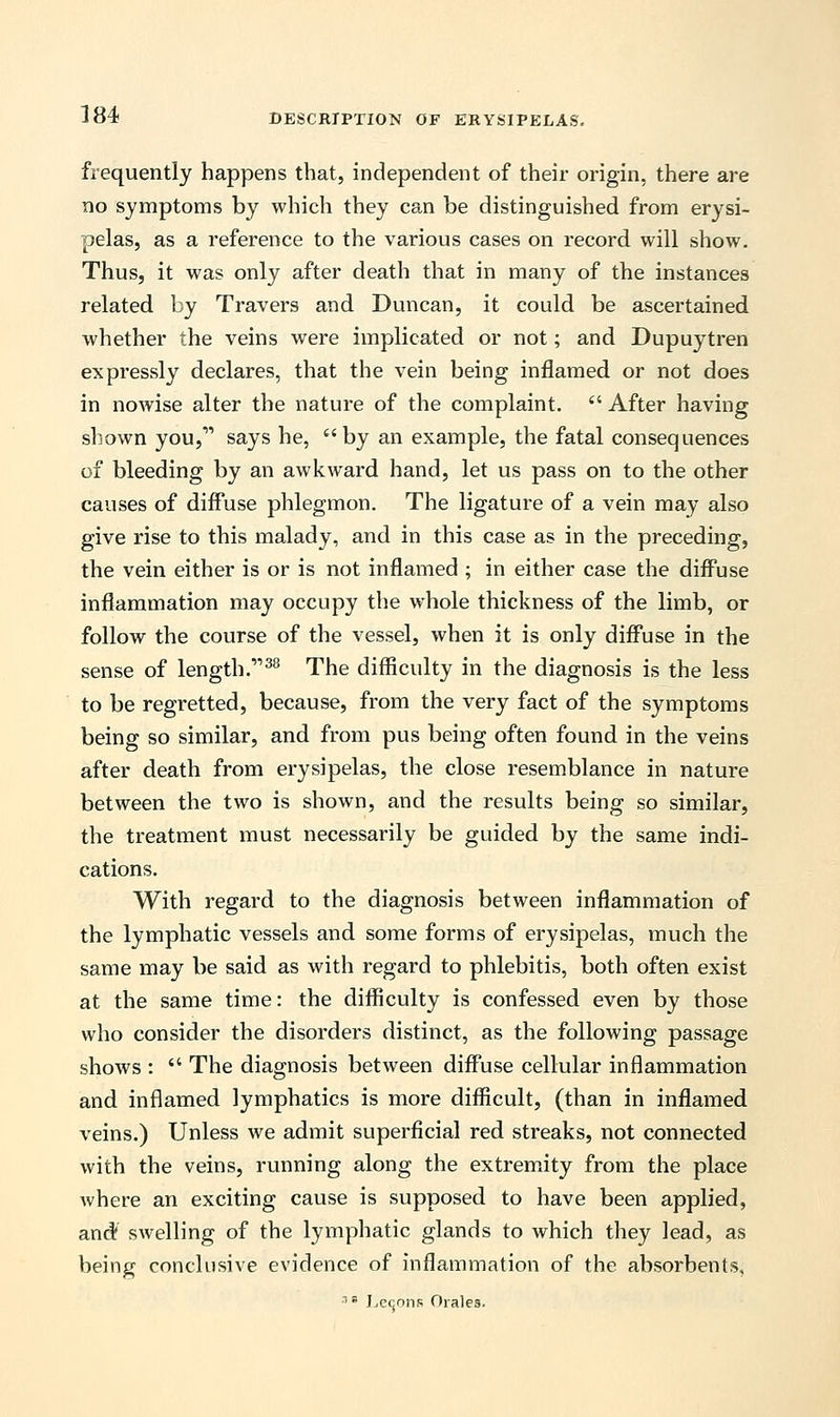 frequently happens that, independent of their origin, there are no symptoms by which they can be distinguished from erysi- pelas, as a reference to the various cases on record will show. Thus, it was only after death that in many of the instances related by Travers and Duncan, it could be ascertained whether the veins were implicated or not; and Dupuytren expressly declares, that the vein being inflamed or not does in nowise alter the nature of the complaint.  After having shown you, says he, by an example, the fatal consequences of bleeding by an awkward hand, let us pass on to the other causes of diffuse phlegmon. The ligature of a vein may also give rise to this malady, and in this case as in the preceding, the vein either is or is not inflamed ; in either case the diffuse inflammation may occupy the whole thickness of the limb, or follow the course of the vessel, when it is only diffuse in the sense of length.''''38 The difficulty in the diagnosis is the less to be regretted, because, from the very fact of the symptoms being so similar, and from pus being often found in the veins after death from erysipelas, the close resemblance in nature between the two is shown, and the results being so similar, the treatment must necessarily be guided by the same indi- cations. With regard to the diagnosis between inflammation of the lymphatic vessels and some forms of erysipelas, much the same may be said as with regard to phlebitis, both often exist at the same time: the difficulty is confessed even by those who consider the disorders distinct, as the following passage shows :  The diagnosis between diffuse cellular inflammation and inflamed lymphatics is more difficult, (than in inflamed veins.) Unless we admit superficial red streaks, not connected with the veins, running along the extremity from the place where an exciting cause is supposed to have been applied, and! swelling of the lymphatic glands to which they lead, as being conclusive evidence of inflammation of the absorbents, 18 Lemons Orales.