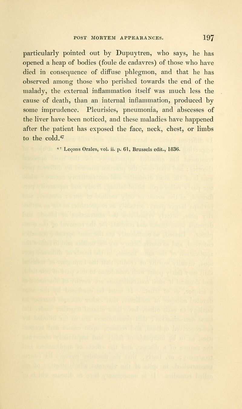 particularly pointed out by Dupuytren, who says, he has opened a heap of bodies (foule de cadavres) of those who have died in consequence of diffuse phlegmon, and that he has observed among those who perished towards the end of the malady, the external inflammation itself was much less the cause of death, than an internal inflammation, produced by some imprudence. Pleurisies, pneumonia, and abscesses of the liver have been noticed, and these maladies have happened after the patient has exposed the face, neck, chest, or limbs to the cold.47 47 Lecons Orales, vol. ii. p. 61, Brussels edit., 1836.