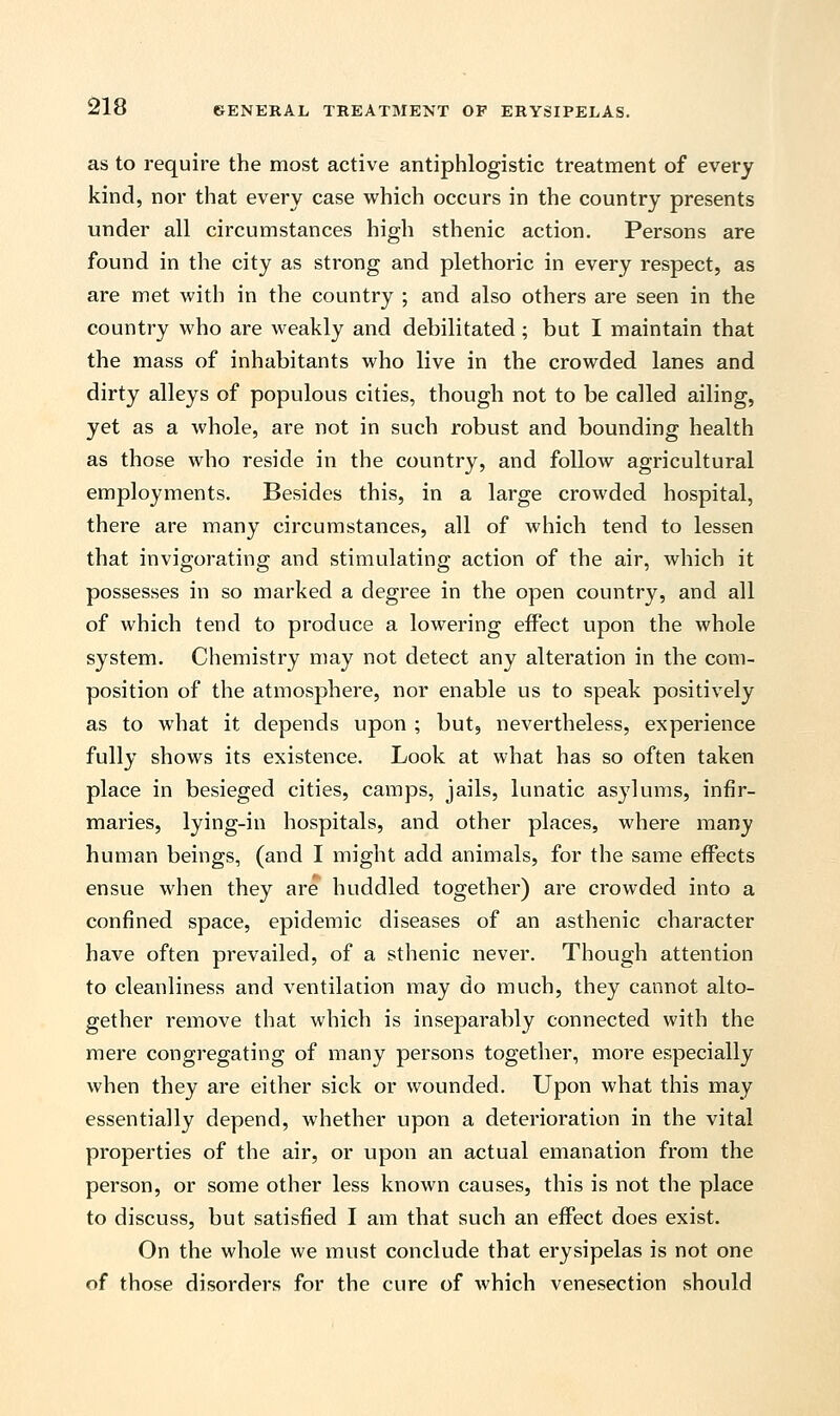 as to require the most active antiphlogistic treatment of every kind, nor that every case which occurs in the country presents under all circumstances high sthenic action. Persons are found in the city as strong and plethoric in every respect, as are met with in the country ; and also others are seen in the country who are weakly and debilitated; but I maintain that the mass of inhabitants who live in the crowded lanes and dirty alleys of populous cities, though not to be called ailing, yet as a whole, are not in such robust and bounding health as those who reside in the country, and follow agricultural employments. Besides this, in a large crowded hospital, there are many circumstances, all of which tend to lessen that invigorating and stimulating action of the air, which it possesses in so marked a degree in the open country, and all of which tend to produce a lowering effect upon the whole system. Chemistry may not detect any alteration in the com- position of the atmosphere, nor enable us to speak positively as to what it depends upon ; but, nevertheless, experience fully shows its existence. Look at what has so often taken place in besieged cities, camps, jails, lunatic asylums, infir- maries, lying-in hospitals, and other places, where many human beings, (and I might add animals, for the same effects ensue when they are huddled together) are crowded into a confined space, epidemic diseases of an asthenic character have often prevailed, of a sthenic never. Though attention to cleanliness and ventilation may do much, they cannot alto- gether remove that which is inseparably connected with the mere congregating of many persons together, more especially when they are either sick or wounded. Upon what this may essentially depend, whether upon a deterioration in the vital properties of the air, or upon an actual emanation from the person, or some other less known causes, this is not the place to discuss, but satisfied I am that such an effect does exist. On the whole we must conclude that erysipelas is not one of those disorders for the cure of which venesection should