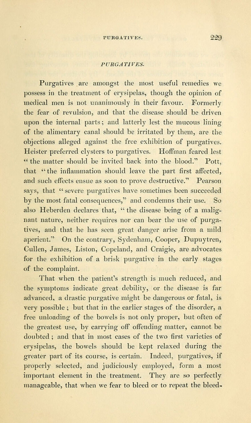 PURGATIVES. Purgatives are amongst the most useful remedies we possess in the treatment of erysipelas, though the opinion of medical men is not unanimously in their favour. Formerly the fear of revulsion, and that the disease should be driven upon the internal parts; and latterly lest the mucous lining of the alimentary canal should be irritated by them, are the objections alleged against the free exhibition of purgatives. Heister preferred clysters to purgatives. Hoffman feared lest  the matter should be invited back into the blood.11 Pott, that the inflammation should leave the part first affected, and such effects ensue as soon to prove destructive.1' Pearson says, that  severe purgatives have sometimes been succeeded by the most fatal consequences,1' and condemns their use. So also Heberden declares that,  the disease being of a malig- nant nature, neither requires nor can bear the use of purga- tives, and that he has seen great danger arise from a mild aperient. On the contrary, Sydenham, Cooper, Dupuytren, Cullen, James, Liston, Copeland, and Craigie, are advocates for the exhibition of a brisk purgative in the early stages of the complaint. That when the patient's strength is much reduced, and the symptoms indicate great debility, or the disease is far advanced, a drastic purgative might be dangerous or fatal, is very possible ; but that in the earlier stages of the disorder, a free unloading of the bowels is not only proper, but often of the greatest use, by carrying off offending matter, cannot be doubted ; and that in most cases of the two first varieties of erysipelas, the bowels should be kept relaxed during the greater part of its course, is certain. Indeed, purgatives, if properly selected, and judiciously employed, form a most important element in the treatment. They are so perfectly manageable, that when we fear to bleed or to repeat the bleed-